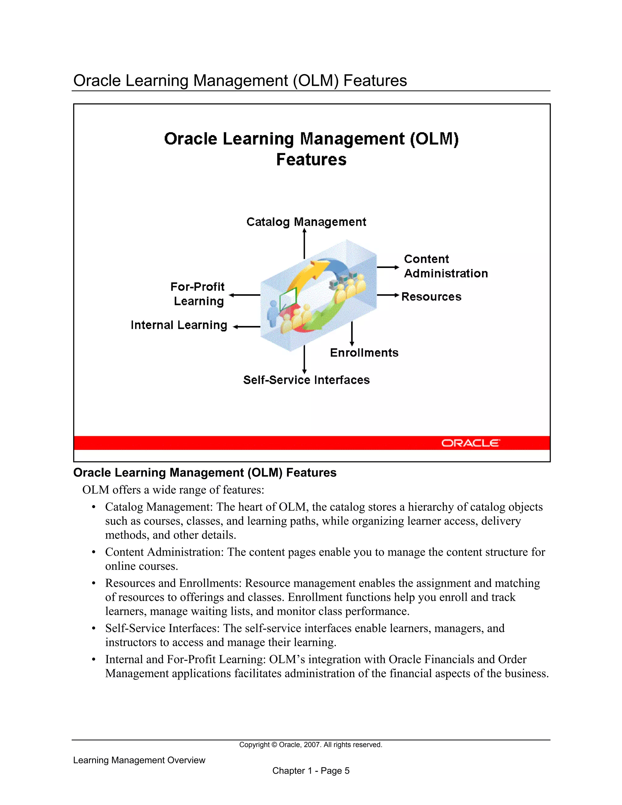 Copyright © Oracle, 2007. All rights reserved.
Learning Management Overview
Chapter 1 - Page 5
Oracle Learning Management (OLM) Features
Oracle Learning Management (OLM) Features
OLM offers a wide range of features:
• Catalog Management: The heart of OLM, the catalog stores a hierarchy of catalog objects
such as courses, classes, and learning paths, while organizing learner access, delivery
methods, and other details.
• Content Administration: The content pages enable you to manage the content structure for
online courses.
• Resources and Enrollments: Resource management enables the assignment and matching
of resources to offerings and classes. Enrollment functions help you enroll and track
learners, manage waiting lists, and monitor class performance.
• Self-Service Interfaces: The self-service interfaces enable learners, managers, and
instructors to access and manage their learning.
• Internal and For-Profit Learning: OLM’s integration with Oracle Financials and Order
Management applications facilitates administration of the financial aspects of the business.
 