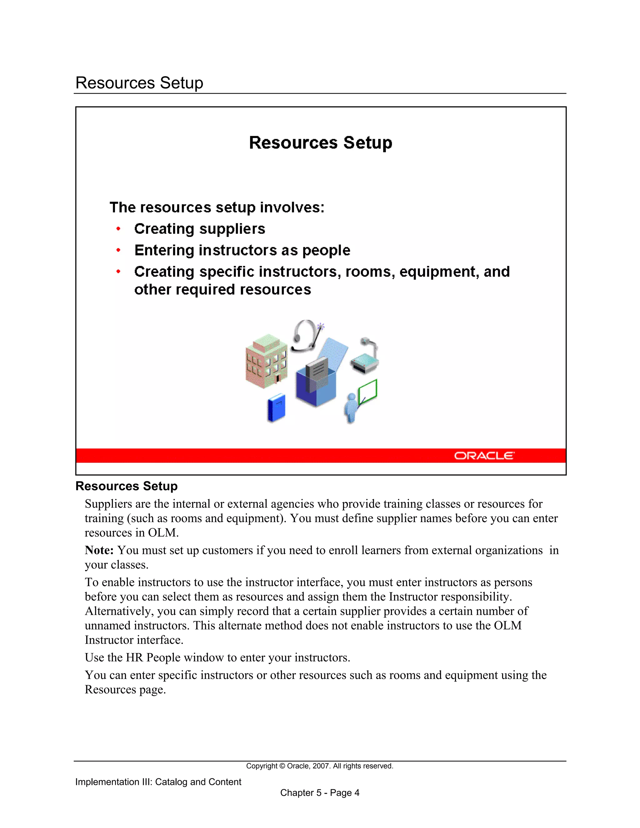 Copyright © Oracle, 2007. All rights reserved.
Implementation III: Catalog and Content
Chapter 5 - Page 4
Resources Setup
Resources Setup
Suppliers are the internal or external agencies who provide training classes or resources for
training (such as rooms and equipment). You must define supplier names before you can enter
resources in OLM.
Note: You must set up customers if you need to enroll learners from external organizations in
your classes.
To enable instructors to use the instructor interface, you must enter instructors as persons
before you can select them as resources and assign them the Instructor responsibility.
Alternatively, you can simply record that a certain supplier provides a certain number of
unnamed instructors. This alternate method does not enable instructors to use the OLM
Instructor interface.
Use the HR People window to enter your instructors.
You can enter specific instructors or other resources such as rooms and equipment using the
Resources page.
 