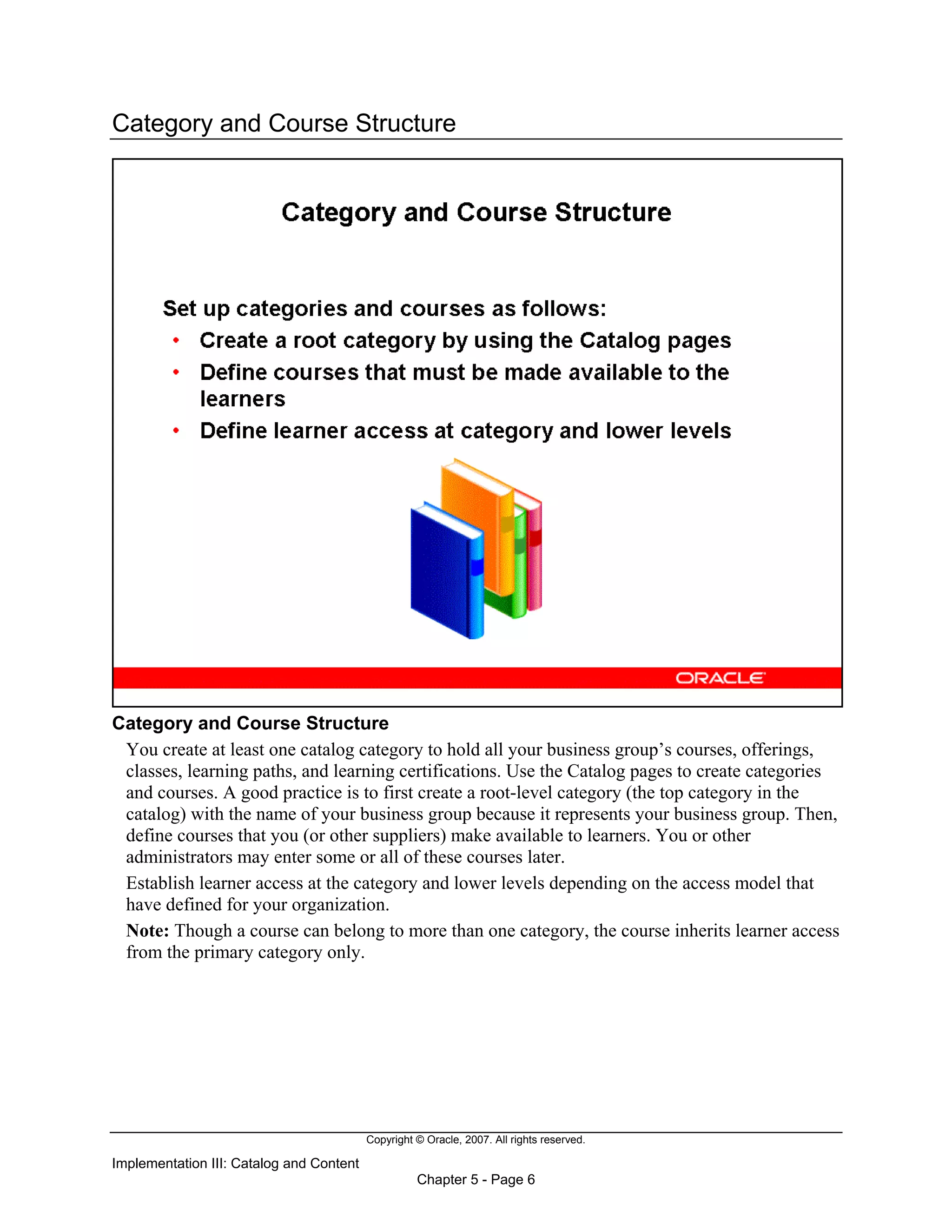 Copyright © Oracle, 2007. All rights reserved.
Implementation III: Catalog and Content
Chapter 5 - Page 6
Category and Course Structure
Category and Course Structure
You create at least one catalog category to hold all your business group’s courses, offerings,
classes, learning paths, and learning certifications. Use the Catalog pages to create categories
and courses. A good practice is to first create a root-level category (the top category in the
catalog) with the name of your business group because it represents your business group. Then,
define courses that you (or other suppliers) make available to learners. You or other
administrators may enter some or all of these courses later.
Establish learner access at the category and lower levels depending on the access model that
have defined for your organization.
Note: Though a course can belong to more than one category, the course inherits learner access
from the primary category only.
 