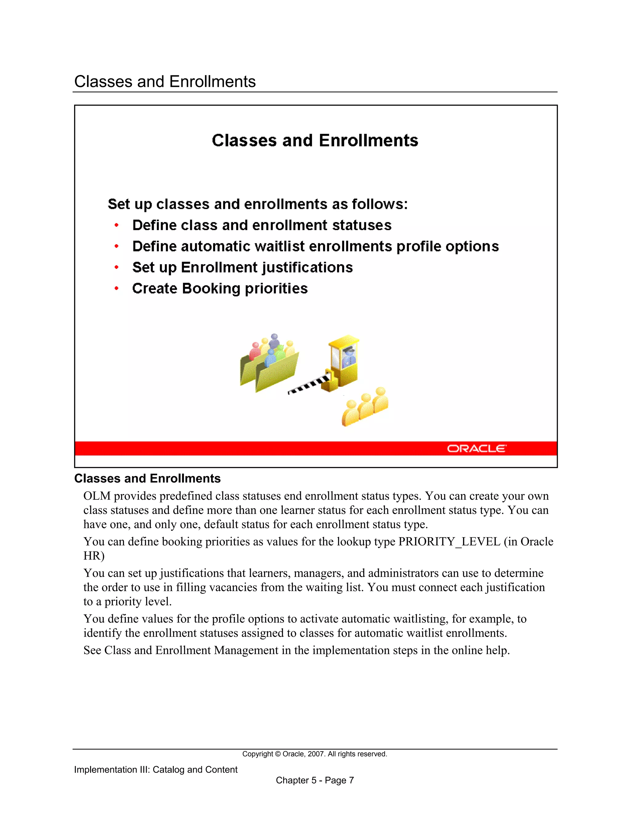 Copyright © Oracle, 2007. All rights reserved.
Implementation III: Catalog and Content
Chapter 5 - Page 7
Classes and Enrollments
Classes and Enrollments
OLM provides predefined class statuses end enrollment status types. You can create your own
class statuses and define more than one learner status for each enrollment status type. You can
have one, and only one, default status for each enrollment status type.
You can define booking priorities as values for the lookup type PRIORITY_LEVEL (in Oracle
HR)
You can set up justifications that learners, managers, and administrators can use to determine
the order to use in filling vacancies from the waiting list. You must connect each justification
to a priority level.
You define values for the profile options to activate automatic waitlisting, for example, to
identify the enrollment statuses assigned to classes for automatic waitlist enrollments.
See Class and Enrollment Management in the implementation steps in the online help.
 