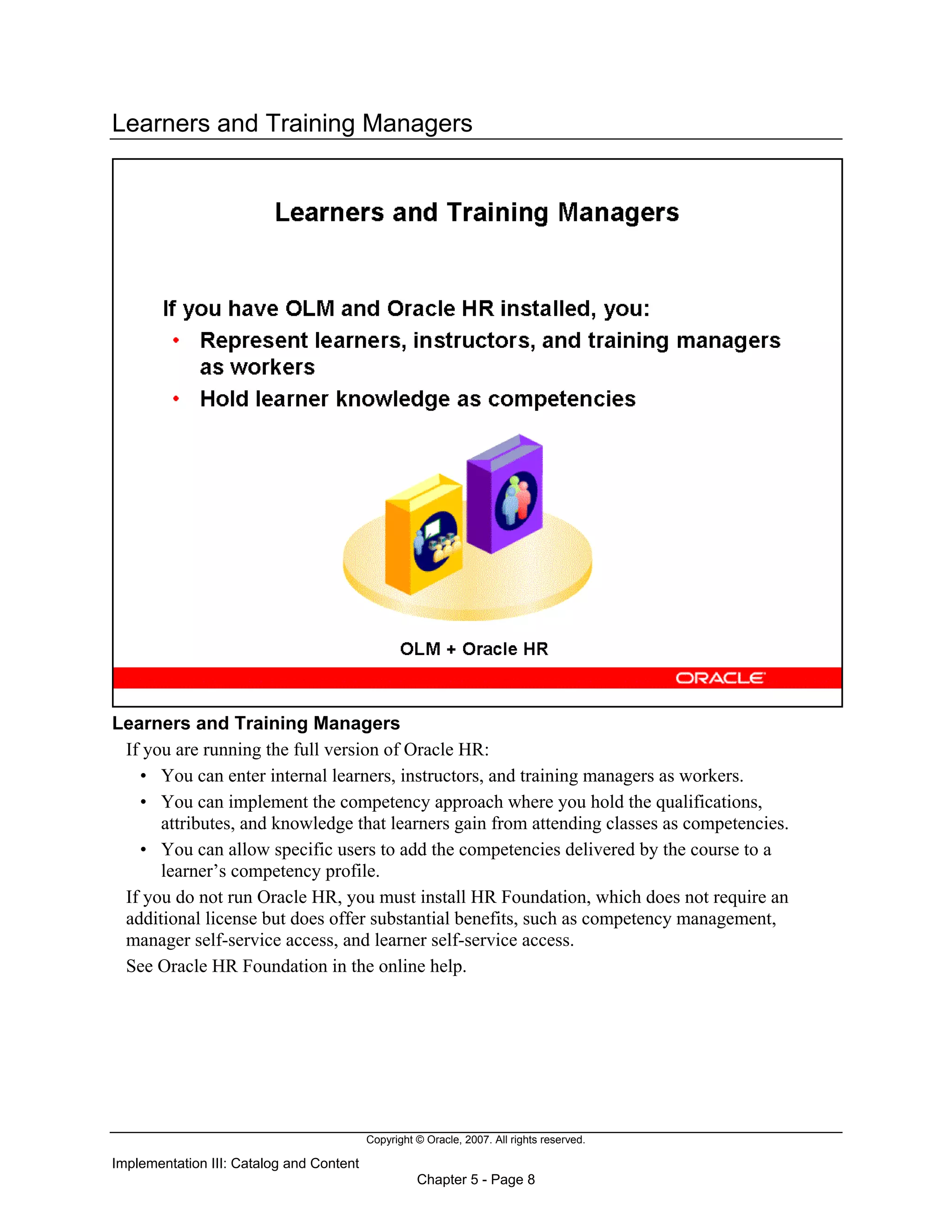 Copyright © Oracle, 2007. All rights reserved.
Implementation III: Catalog and Content
Chapter 5 - Page 8
Learners and Training Managers
Learners and Training Managers
If you are running the full version of Oracle HR:
• You can enter internal learners, instructors, and training managers as workers.
• You can implement the competency approach where you hold the qualifications,
attributes, and knowledge that learners gain from attending classes as competencies.
• You can allow specific users to add the competencies delivered by the course to a
learner’s competency profile.
If you do not run Oracle HR, you must install HR Foundation, which does not require an
additional license but does offer substantial benefits, such as competency management,
manager self-service access, and learner self-service access.
See Oracle HR Foundation in the online help.
 