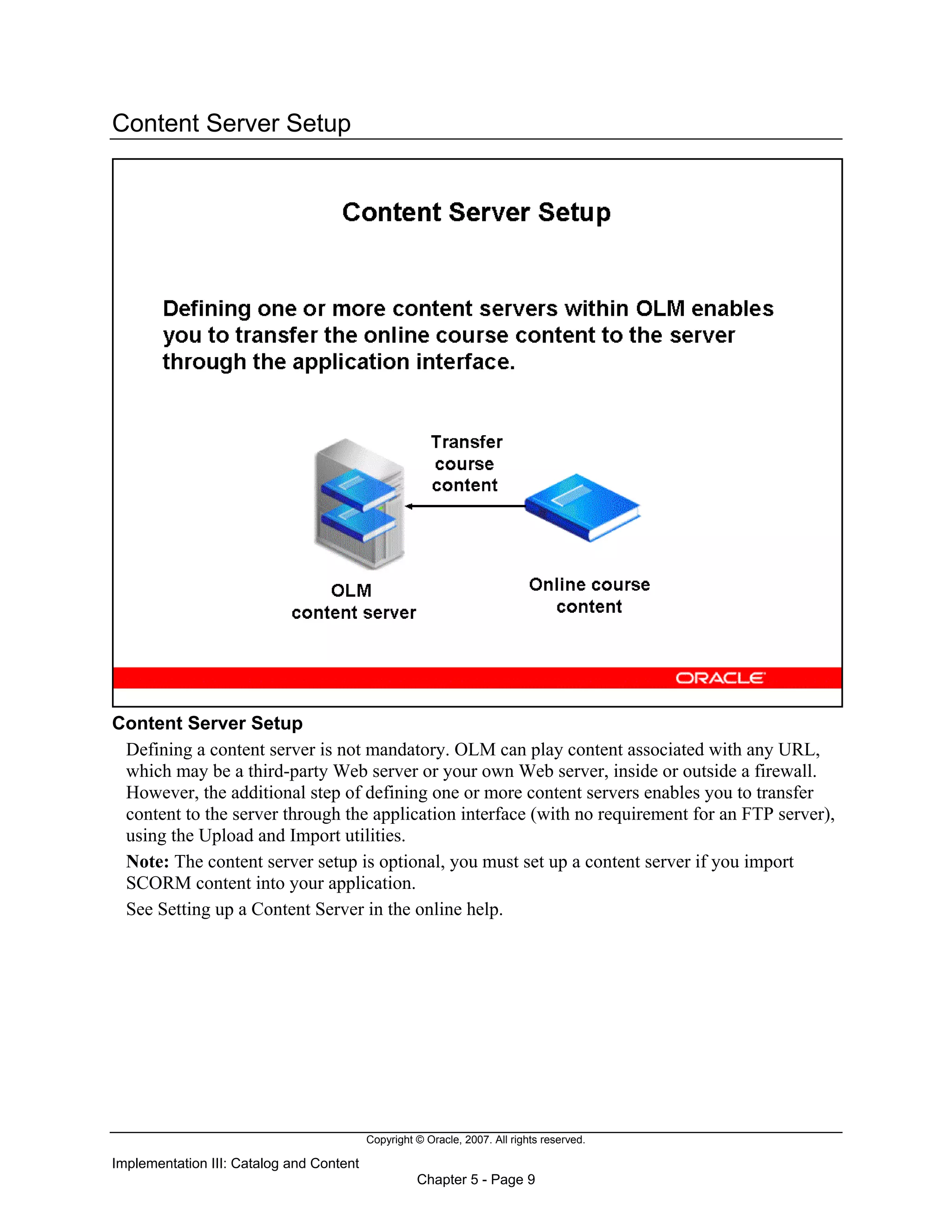 Copyright © Oracle, 2007. All rights reserved.
Implementation III: Catalog and Content
Chapter 5 - Page 9
Content Server Setup
Content Server Setup
Defining a content server is not mandatory. OLM can play content associated with any URL,
which may be a third-party Web server or your own Web server, inside or outside a firewall.
However, the additional step of defining one or more content servers enables you to transfer
content to the server through the application interface (with no requirement for an FTP server),
using the Upload and Import utilities.
Note: The content server setup is optional, you must set up a content server if you import
SCORM content into your application.
See Setting up a Content Server in the online help.
 