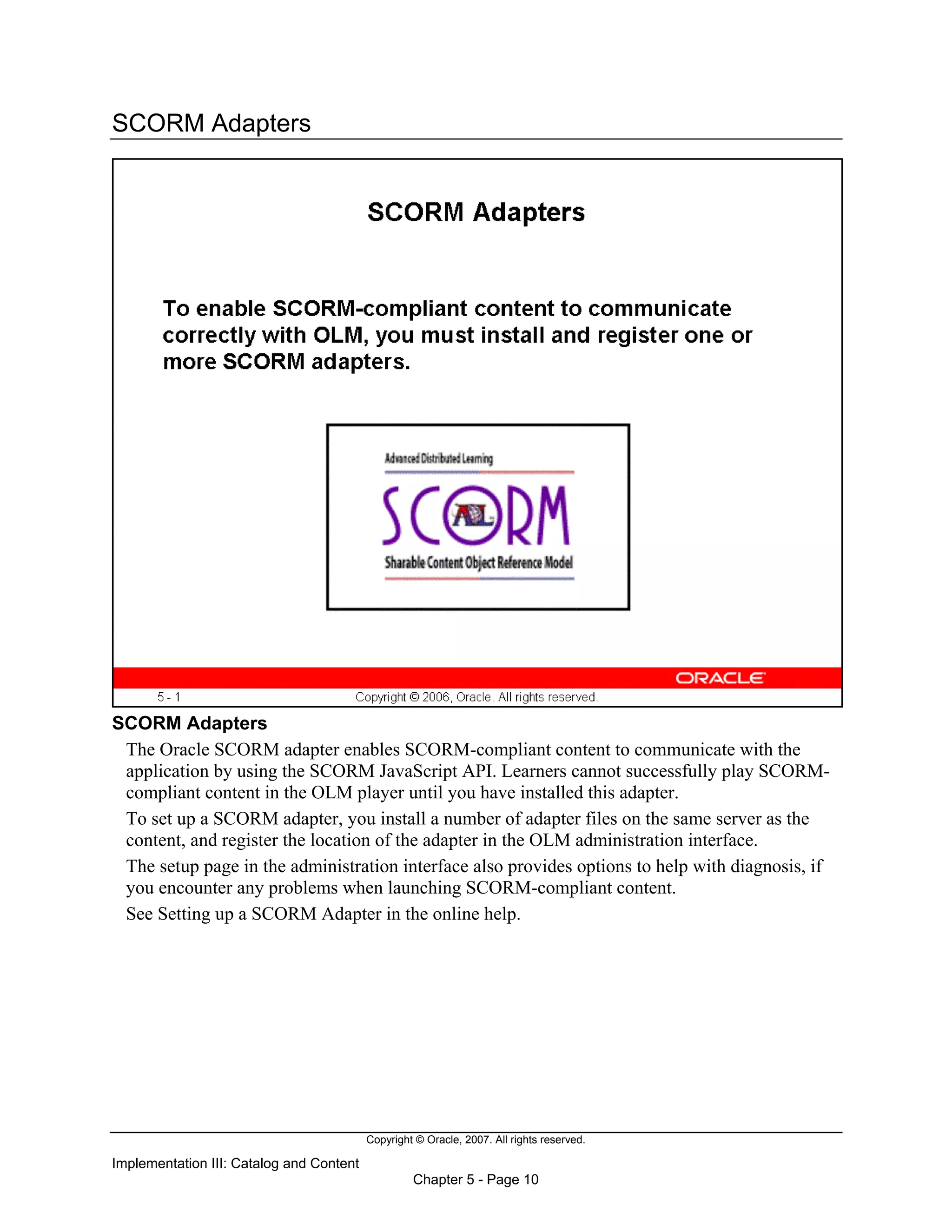 Copyright © Oracle, 2007. All rights reserved.
Implementation III: Catalog and Content
Chapter 5 - Page 10
SCORM Adapters
SCORM Adapters
The Oracle SCORM adapter enables SCORM-compliant content to communicate with the
application by using the SCORM JavaScript API. Learners cannot successfully play SCORM-
compliant content in the OLM player until you have installed this adapter.
To set up a SCORM adapter, you install a number of adapter files on the same server as the
content, and register the location of the adapter in the OLM administration interface.
The setup page in the administration interface also provides options to help with diagnosis, if
you encounter any problems when launching SCORM-compliant content.
See Setting up a SCORM Adapter in the online help.
 