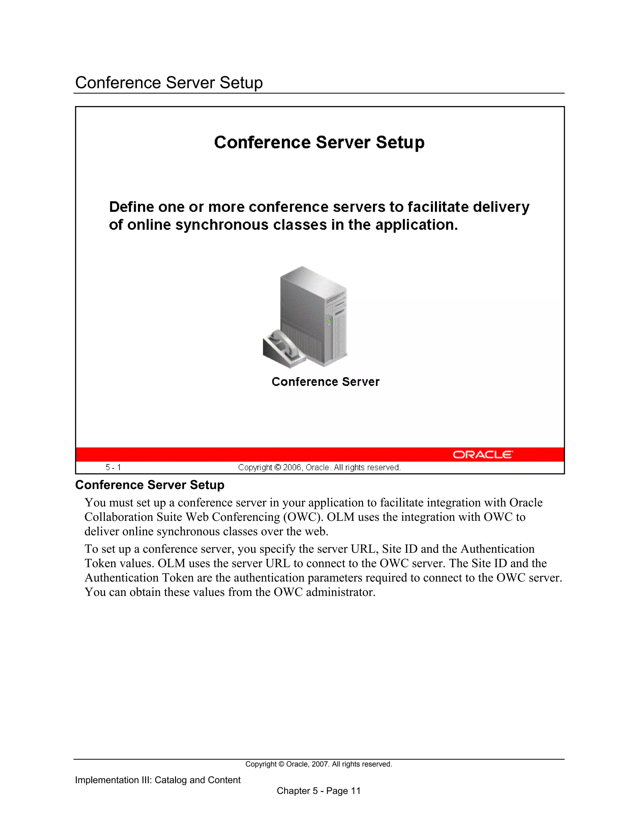 Copyright © Oracle, 2007. All rights reserved.
Implementation III: Catalog and Content
Chapter 5 - Page 11
Conference Server Setup
Conference Server Setup
You must set up a conference server in your application to facilitate integration with Oracle
Collaboration Suite Web Conferencing (OWC). OLM uses the integration with OWC to
deliver online synchronous classes over the web.
To set up a conference server, you specify the server URL, Site ID and the Authentication
Token values. OLM uses the server URL to connect to the OWC server. The Site ID and the
Authentication Token are the authentication parameters required to connect to the OWC server.
You can obtain these values from the OWC administrator.
 