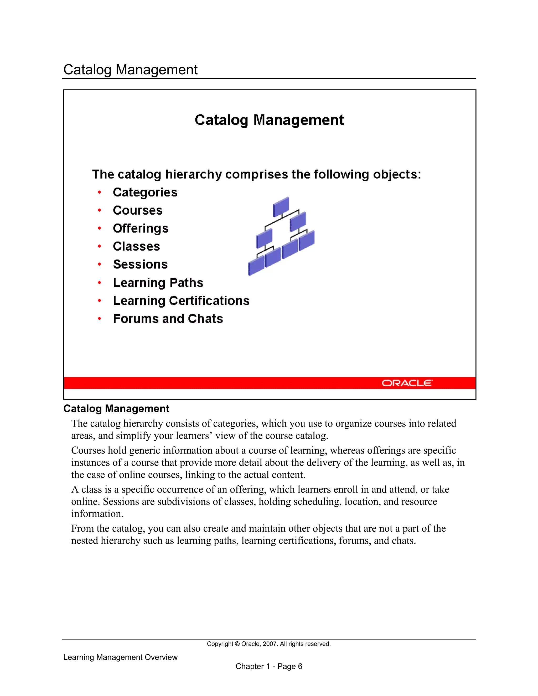 Copyright © Oracle, 2007. All rights reserved.
Learning Management Overview
Chapter 1 - Page 6
Catalog Management
Catalog Management
The catalog hierarchy consists of categories, which you use to organize courses into related
areas, and simplify your learners’ view of the course catalog.
Courses hold generic information about a course of learning, whereas offerings are specific
instances of a course that provide more detail about the delivery of the learning, as well as, in
the case of online courses, linking to the actual content.
A class is a specific occurrence of an offering, which learners enroll in and attend, or take
online. Sessions are subdivisions of classes, holding scheduling, location, and resource
information.
From the catalog, you can also create and maintain other objects that are not a part of the
nested hierarchy such as learning paths, learning certifications, forums, and chats.
 