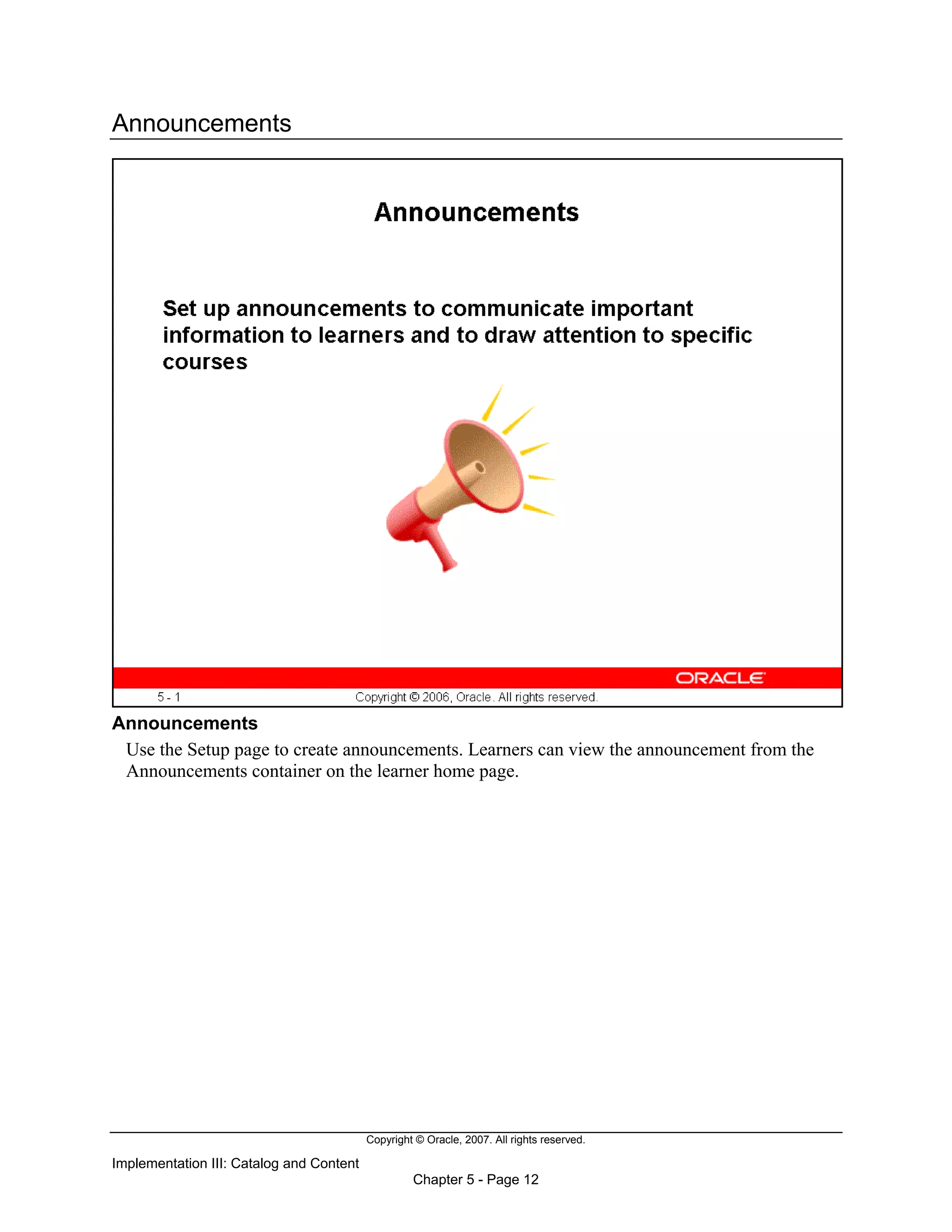 Copyright © Oracle, 2007. All rights reserved.
Implementation III: Catalog and Content
Chapter 5 - Page 12
Announcements
Announcements
Use the Setup page to create announcements. Learners can view the announcement from the
Announcements container on the learner home page.
 