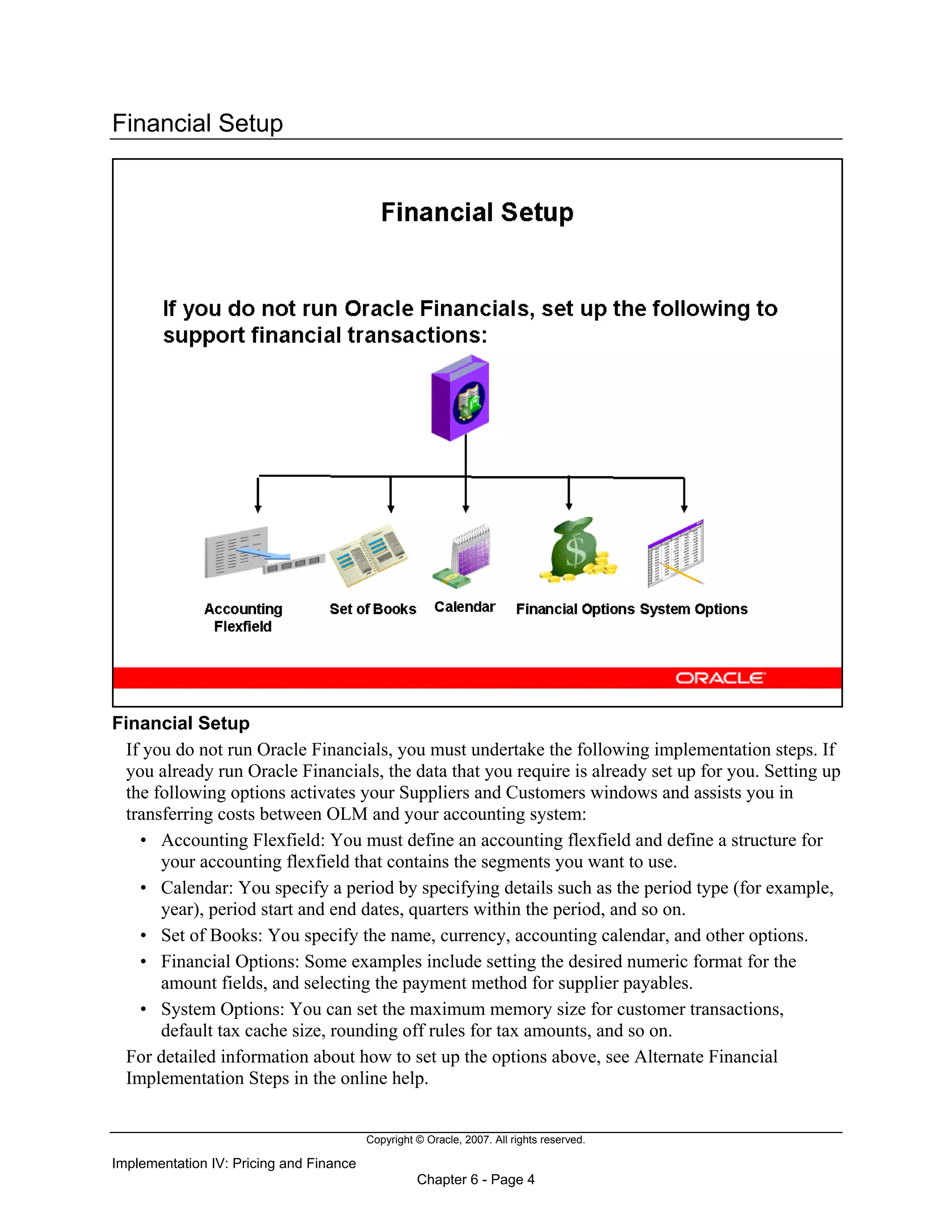Copyright © Oracle, 2007. All rights reserved.
Implementation IV: Pricing and Finance
Chapter 6 - Page 4
Financial Setup
Financial Setup
If you do not run Oracle Financials, you must undertake the following implementation steps. If
you already run Oracle Financials, the data that you require is already set up for you. Setting up
the following options activates your Suppliers and Customers windows and assists you in
transferring costs between OLM and your accounting system:
• Accounting Flexfield: You must define an accounting flexfield and define a structure for
your accounting flexfield that contains the segments you want to use.
• Calendar: You specify a period by specifying details such as the period type (for example,
year), period start and end dates, quarters within the period, and so on.
• Set of Books: You specify the name, currency, accounting calendar, and other options.
• Financial Options: Some examples include setting the desired numeric format for the
amount fields, and selecting the payment method for supplier payables.
• System Options: You can set the maximum memory size for customer transactions,
default tax cache size, rounding off rules for tax amounts, and so on.
For detailed information about how to set up the options above, see Alternate Financial
Implementation Steps in the online help.
 