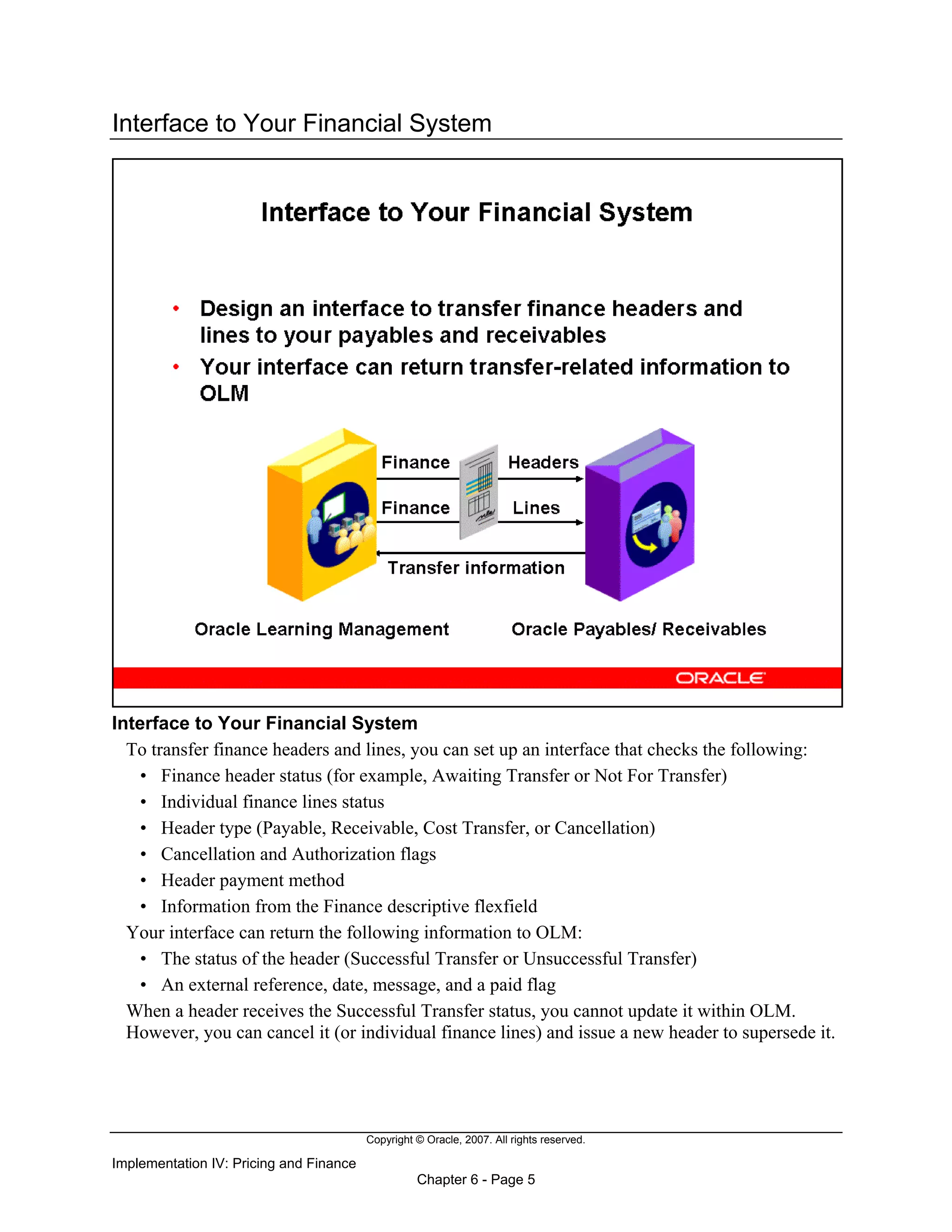 Copyright © Oracle, 2007. All rights reserved.
Implementation IV: Pricing and Finance
Chapter 6 - Page 5
Interface to Your Financial System
Interface to Your Financial System
To transfer finance headers and lines, you can set up an interface that checks the following:
• Finance header status (for example, Awaiting Transfer or Not For Transfer)
• Individual finance lines status
• Header type (Payable, Receivable, Cost Transfer, or Cancellation)
• Cancellation and Authorization flags
• Header payment method
• Information from the Finance descriptive flexfield
Your interface can return the following information to OLM:
• The status of the header (Successful Transfer or Unsuccessful Transfer)
• An external reference, date, message, and a paid flag
When a header receives the Successful Transfer status, you cannot update it within OLM.
However, you can cancel it (or individual finance lines) and issue a new header to supersede it.
 
