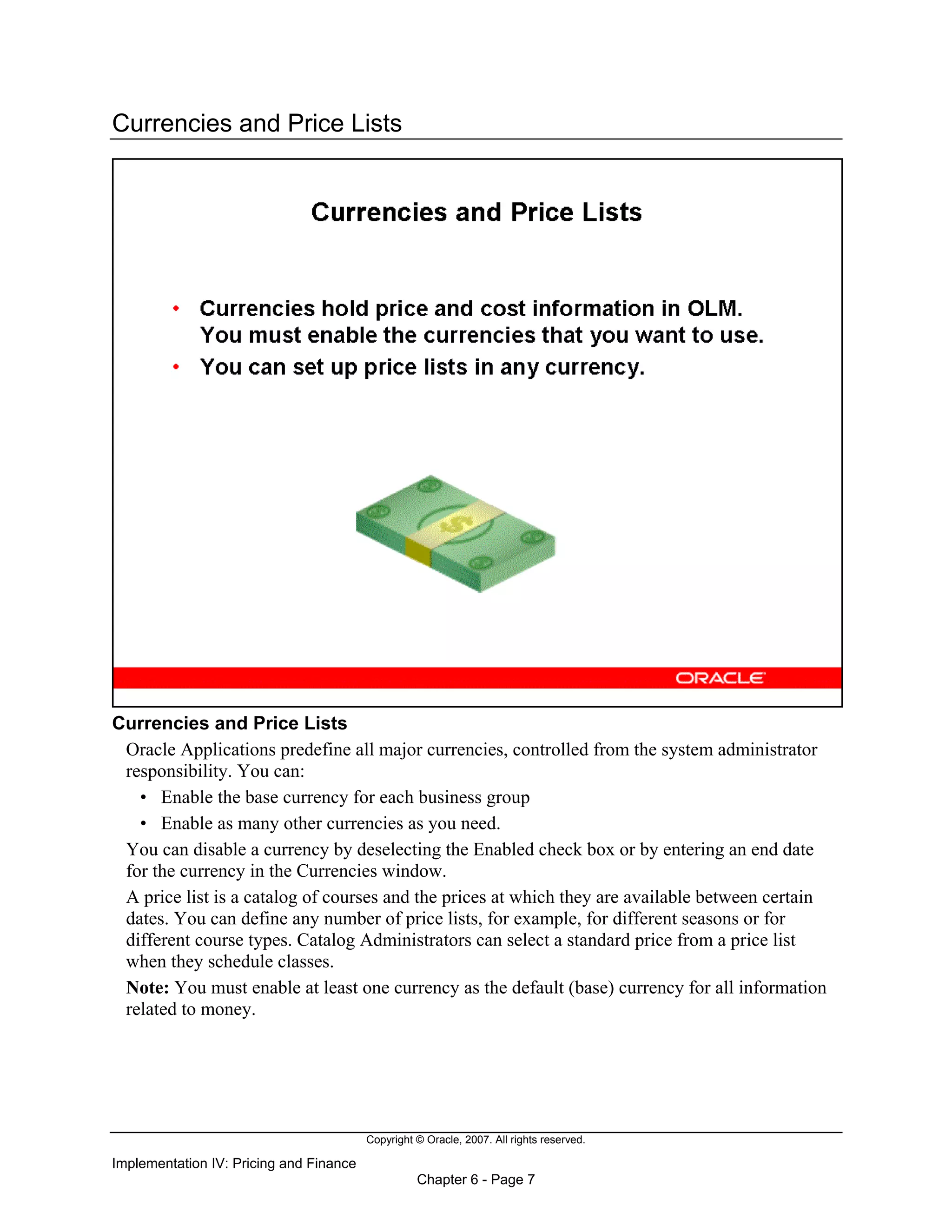 Copyright © Oracle, 2007. All rights reserved.
Implementation IV: Pricing and Finance
Chapter 6 - Page 7
Currencies and Price Lists
Currencies and Price Lists
Oracle Applications predefine all major currencies, controlled from the system administrator
responsibility. You can:
• Enable the base currency for each business group
• Enable as many other currencies as you need.
You can disable a currency by deselecting the Enabled check box or by entering an end date
for the currency in the Currencies window.
A price list is a catalog of courses and the prices at which they are available between certain
dates. You can define any number of price lists, for example, for different seasons or for
different course types. Catalog Administrators can select a standard price from a price list
when they schedule classes.
Note: You must enable at least one currency as the default (base) currency for all information
related to money.
 