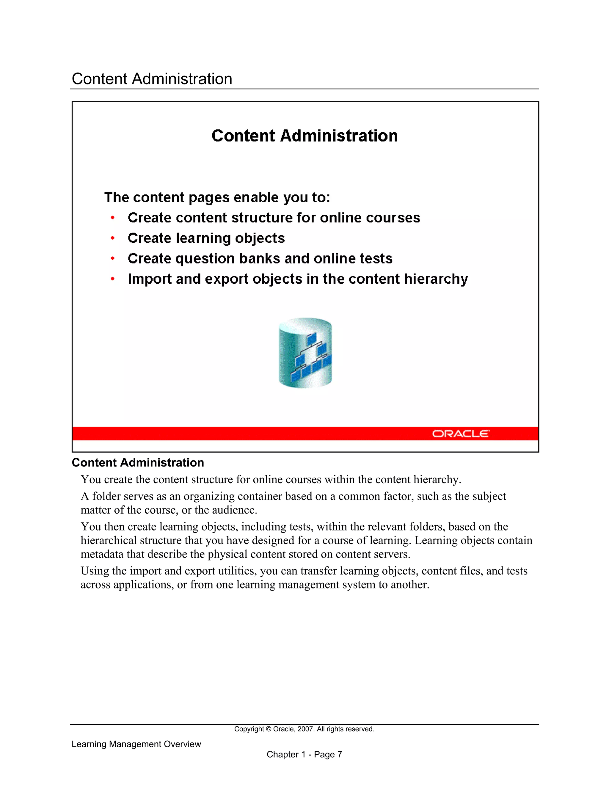 Copyright © Oracle, 2007. All rights reserved.
Learning Management Overview
Chapter 1 - Page 7
Content Administration
Content Administration
You create the content structure for online courses within the content hierarchy.
A folder serves as an organizing container based on a common factor, such as the subject
matter of the course, or the audience.
You then create learning objects, including tests, within the relevant folders, based on the
hierarchical structure that you have designed for a course of learning. Learning objects contain
metadata that describe the physical content stored on content servers.
Using the import and export utilities, you can transfer learning objects, content files, and tests
across applications, or from one learning management system to another.
 