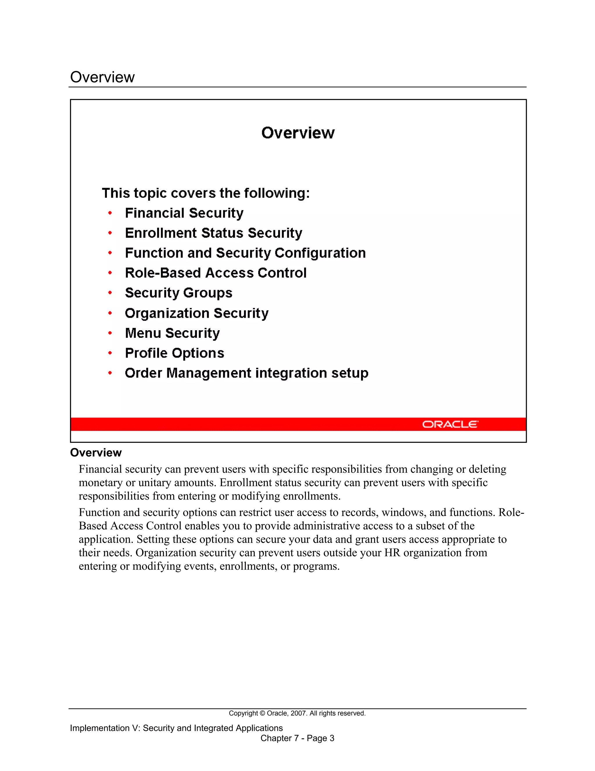 Copyright © Oracle, 2007. All rights reserved.
Implementation V: Security and Integrated Applications
Chapter 7 - Page 3
Overview
Overview
Financial security can prevent users with specific responsibilities from changing or deleting
monetary or unitary amounts. Enrollment status security can prevent users with specific
responsibilities from entering or modifying enrollments.
Function and security options can restrict user access to records, windows, and functions. Role-
Based Access Control enables you to provide administrative access to a subset of the
application. Setting these options can secure your data and grant users access appropriate to
their needs. Organization security can prevent users outside your HR organization from
entering or modifying events, enrollments, or programs.
 