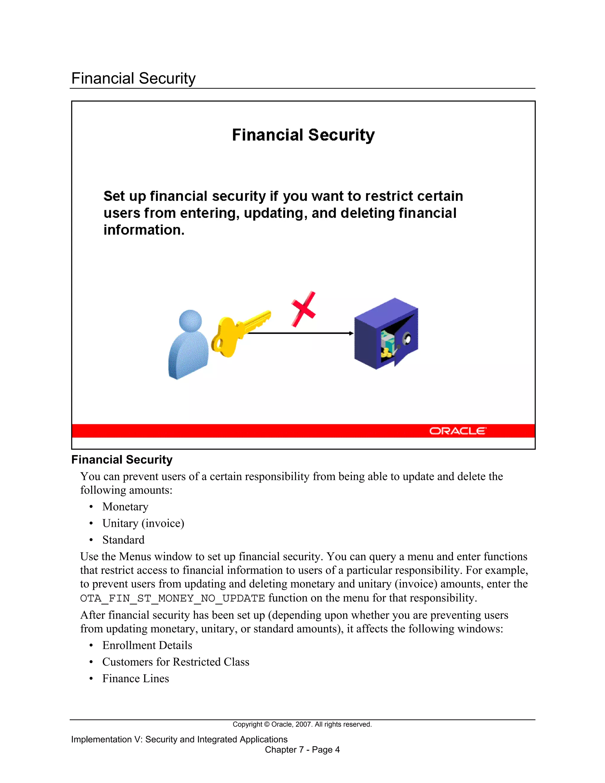 Copyright © Oracle, 2007. All rights reserved.
Implementation V: Security and Integrated Applications
Chapter 7 - Page 4
Financial Security
Financial Security
You can prevent users of a certain responsibility from being able to update and delete the
following amounts:
• Monetary
• Unitary (invoice)
• Standard
Use the Menus window to set up financial security. You can query a menu and enter functions
that restrict access to financial information to users of a particular responsibility. For example,
to prevent users from updating and deleting monetary and unitary (invoice) amounts, enter the
OTA_FIN_ST_MONEY_NO_UPDATE function on the menu for that responsibility.
After financial security has been set up (depending upon whether you are preventing users
from updating monetary, unitary, or standard amounts), it affects the following windows:
• Enrollment Details
• Customers for Restricted Class
• Finance Lines
 