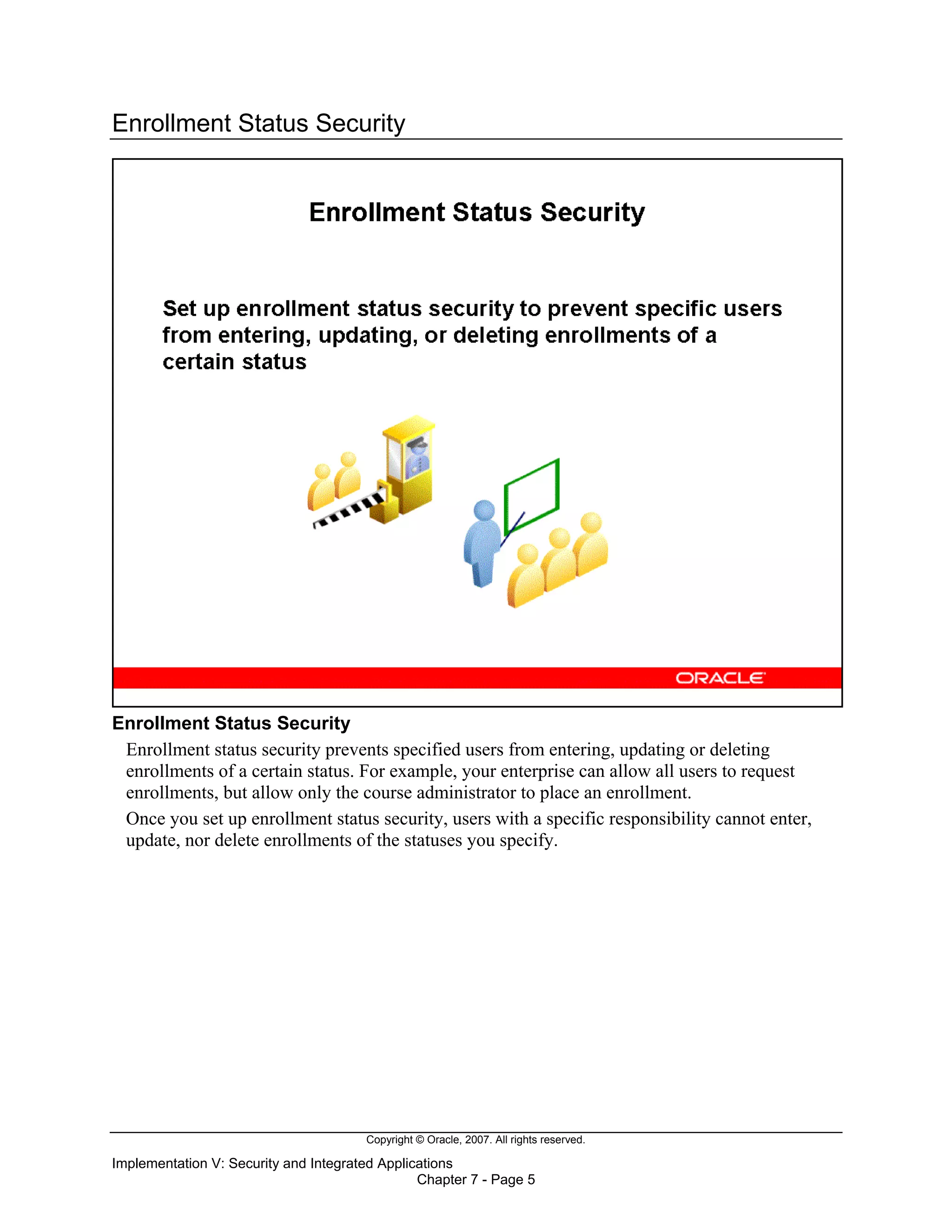 Copyright © Oracle, 2007. All rights reserved.
Implementation V: Security and Integrated Applications
Chapter 7 - Page 5
Enrollment Status Security
Enrollment Status Security
Enrollment status security prevents specified users from entering, updating or deleting
enrollments of a certain status. For example, your enterprise can allow all users to request
enrollments, but allow only the course administrator to place an enrollment.
Once you set up enrollment status security, users with a specific responsibility cannot enter,
update, nor delete enrollments of the statuses you specify.
 