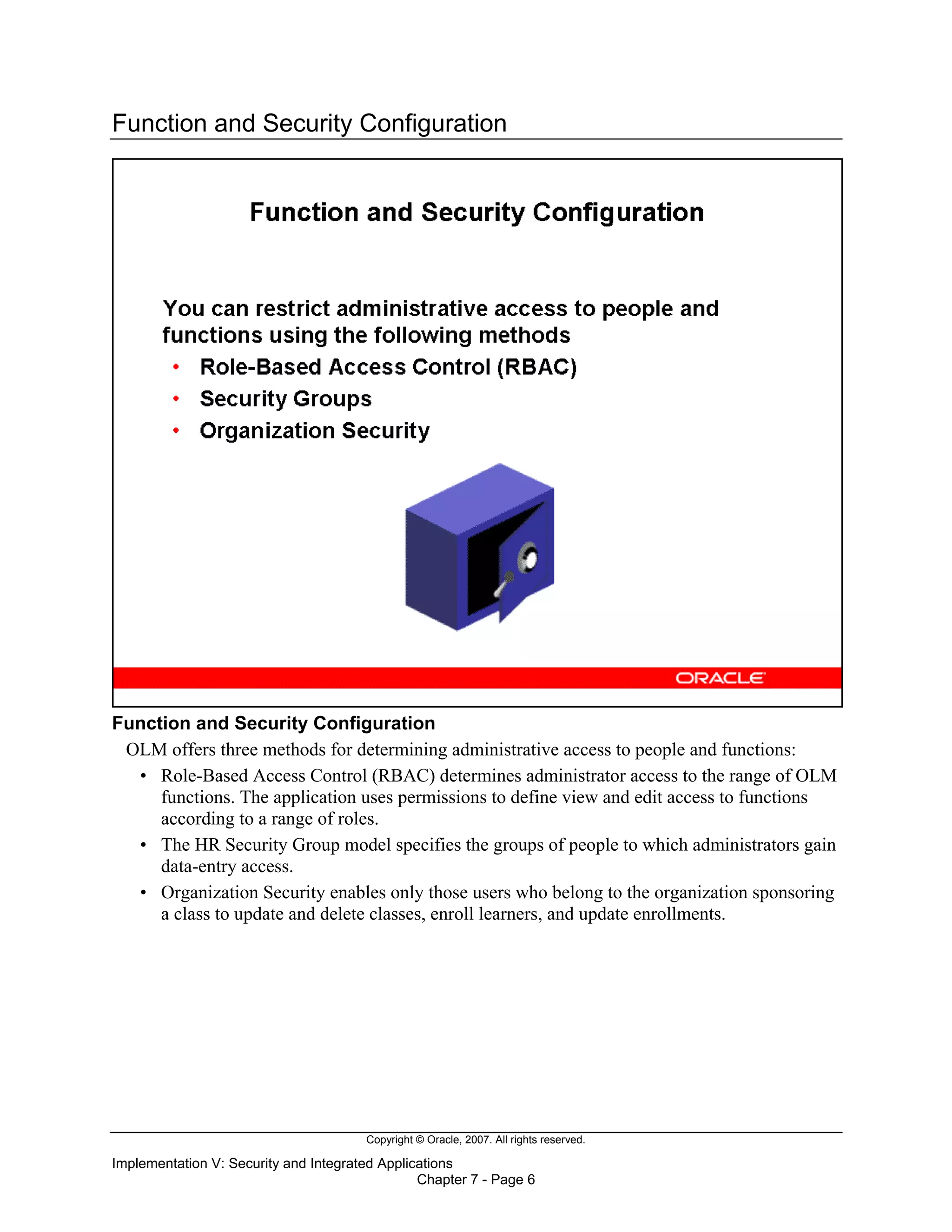 Copyright © Oracle, 2007. All rights reserved.
Implementation V: Security and Integrated Applications
Chapter 7 - Page 6
Function and Security Configuration
Function and Security Configuration
OLM offers three methods for determining administrative access to people and functions:
• Role-Based Access Control (RBAC) determines administrator access to the range of OLM
functions. The application uses permissions to define view and edit access to functions
according to a range of roles.
• The HR Security Group model specifies the groups of people to which administrators gain
data-entry access.
• Organization Security enables only those users who belong to the organization sponsoring
a class to update and delete classes, enroll learners, and update enrollments.
 