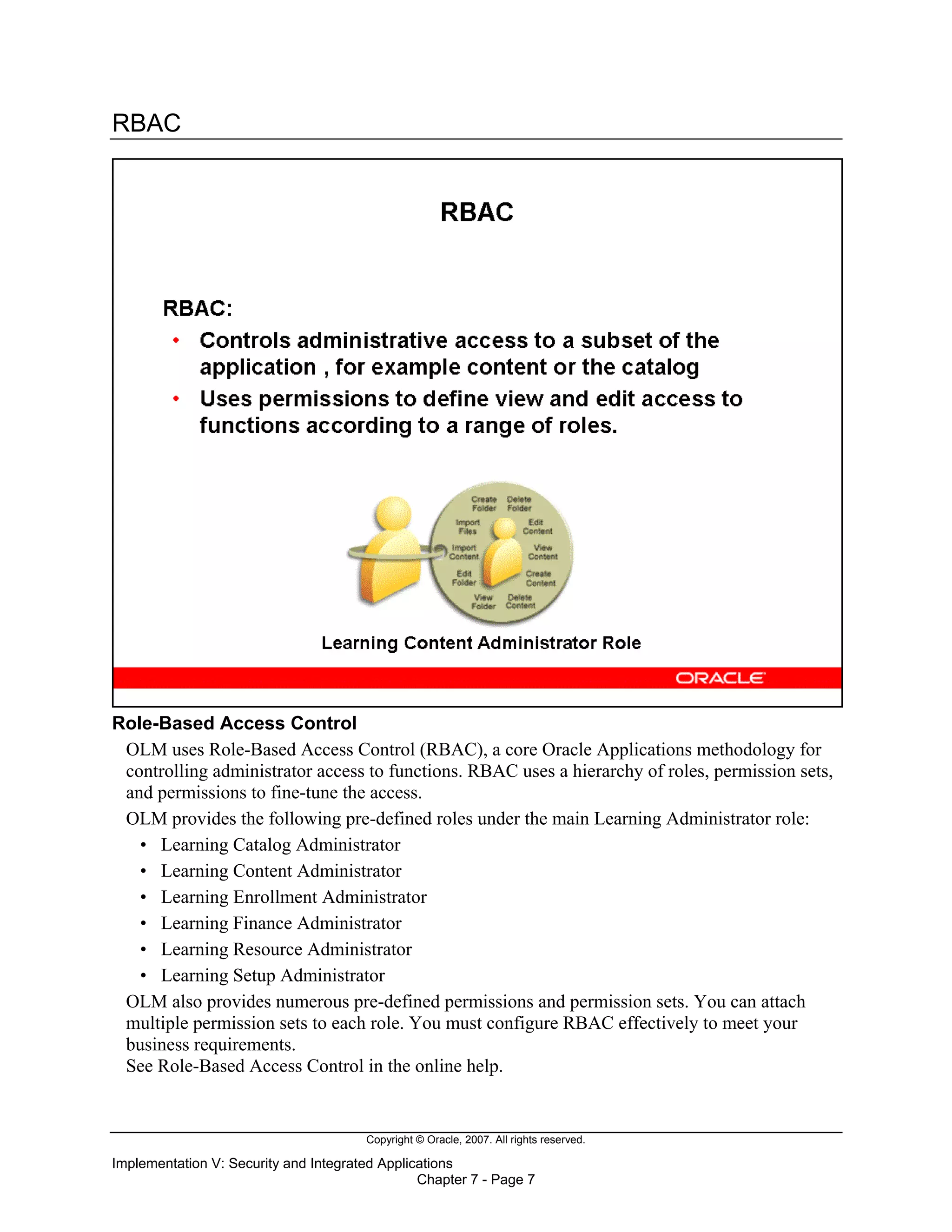 Copyright © Oracle, 2007. All rights reserved.
Implementation V: Security and Integrated Applications
Chapter 7 - Page 7
RBAC
Role-Based Access Control
OLM uses Role-Based Access Control (RBAC), a core Oracle Applications methodology for
controlling administrator access to functions. RBAC uses a hierarchy of roles, permission sets,
and permissions to fine-tune the access.
OLM provides the following pre-defined roles under the main Learning Administrator role:
• Learning Catalog Administrator
• Learning Content Administrator
• Learning Enrollment Administrator
• Learning Finance Administrator
• Learning Resource Administrator
• Learning Setup Administrator
OLM also provides numerous pre-defined permissions and permission sets. You can attach
multiple permission sets to each role. You must configure RBAC effectively to meet your
business requirements.
See Role-Based Access Control in the online help.
 