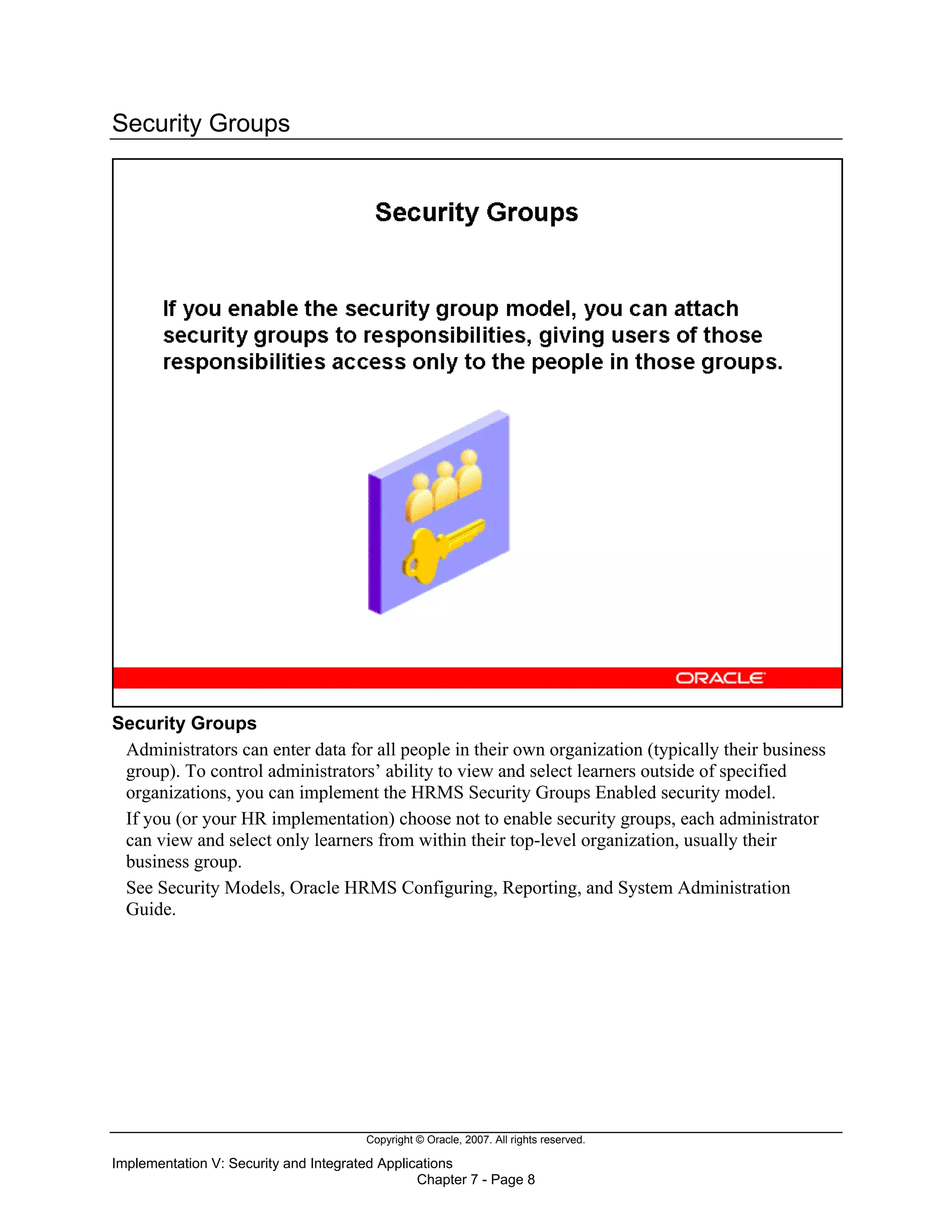 Copyright © Oracle, 2007. All rights reserved.
Implementation V: Security and Integrated Applications
Chapter 7 - Page 8
Security Groups
Security Groups
Administrators can enter data for all people in their own organization (typically their business
group). To control administrators’ ability to view and select learners outside of specified
organizations, you can implement the HRMS Security Groups Enabled security model.
If you (or your HR implementation) choose not to enable security groups, each administrator
can view and select only learners from within their top-level organization, usually their
business group.
See Security Models, Oracle HRMS Configuring, Reporting, and System Administration
Guide.
 