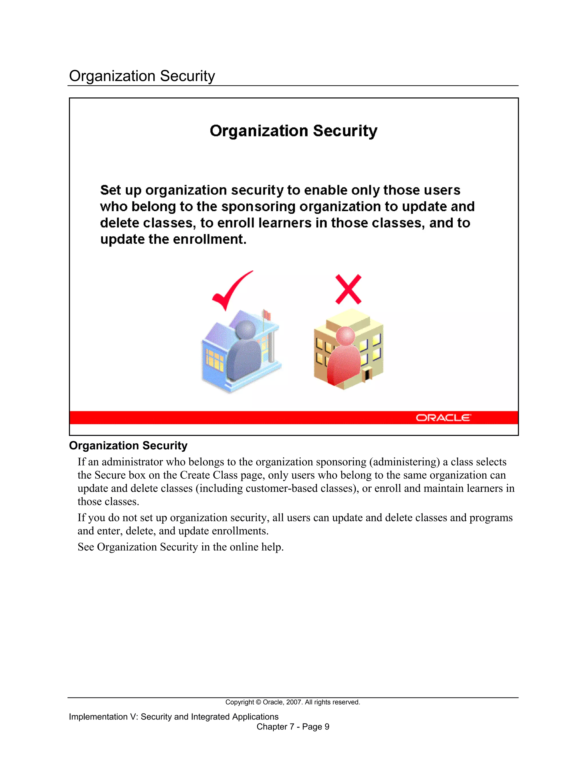 Copyright © Oracle, 2007. All rights reserved.
Implementation V: Security and Integrated Applications
Chapter 7 - Page 9
Organization Security
Organization Security
If an administrator who belongs to the organization sponsoring (administering) a class selects
the Secure box on the Create Class page, only users who belong to the same organization can
update and delete classes (including customer-based classes), or enroll and maintain learners in
those classes.
If you do not set up organization security, all users can update and delete classes and programs
and enter, delete, and update enrollments.
See Organization Security in the online help.
 