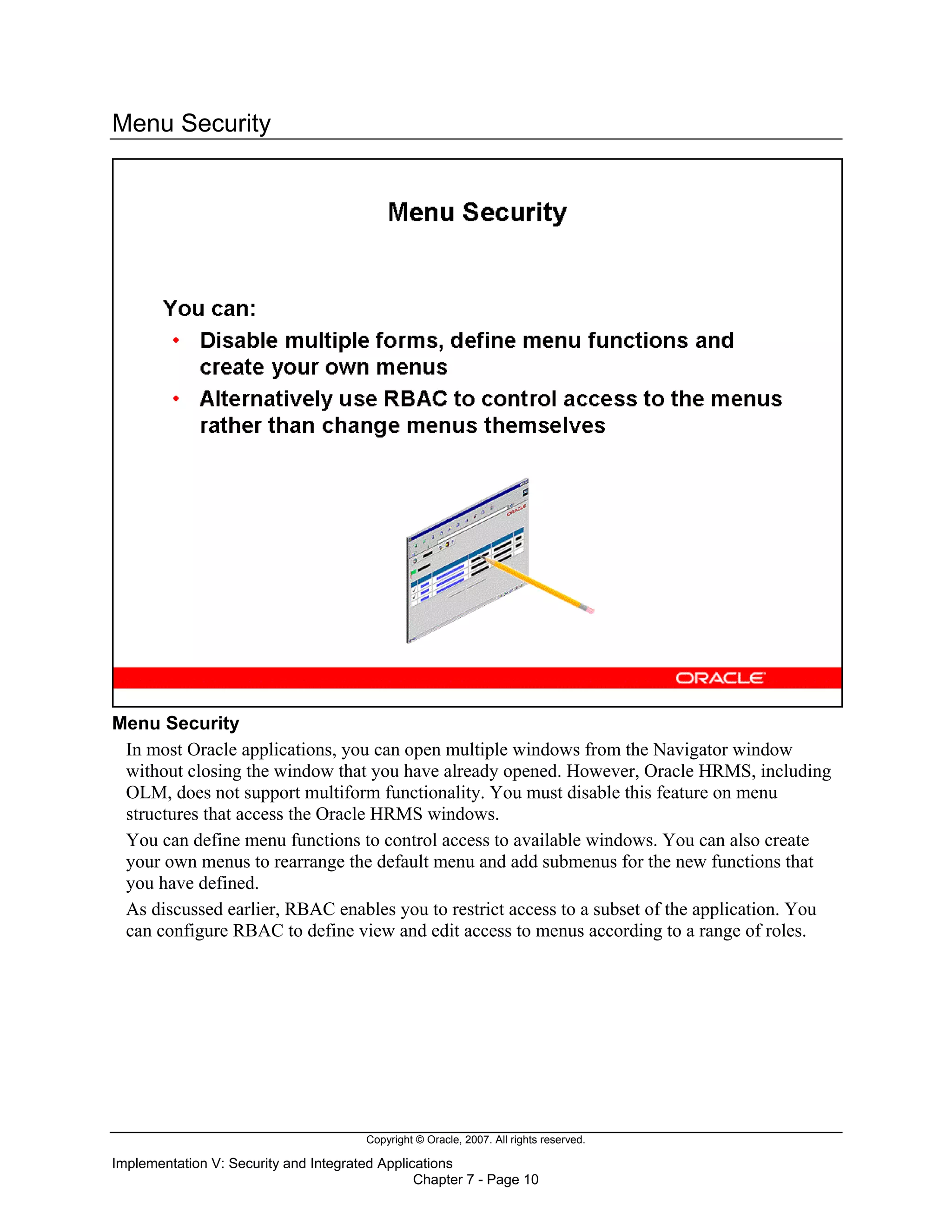 Copyright © Oracle, 2007. All rights reserved.
Implementation V: Security and Integrated Applications
Chapter 7 - Page 10
Menu Security
Menu Security
In most Oracle applications, you can open multiple windows from the Navigator window
without closing the window that you have already opened. However, Oracle HRMS, including
OLM, does not support multiform functionality. You must disable this feature on menu
structures that access the Oracle HRMS windows.
You can define menu functions to control access to available windows. You can also create
your own menus to rearrange the default menu and add submenus for the new functions that
you have defined.
As discussed earlier, RBAC enables you to restrict access to a subset of the application. You
can configure RBAC to define view and edit access to menus according to a range of roles.
 