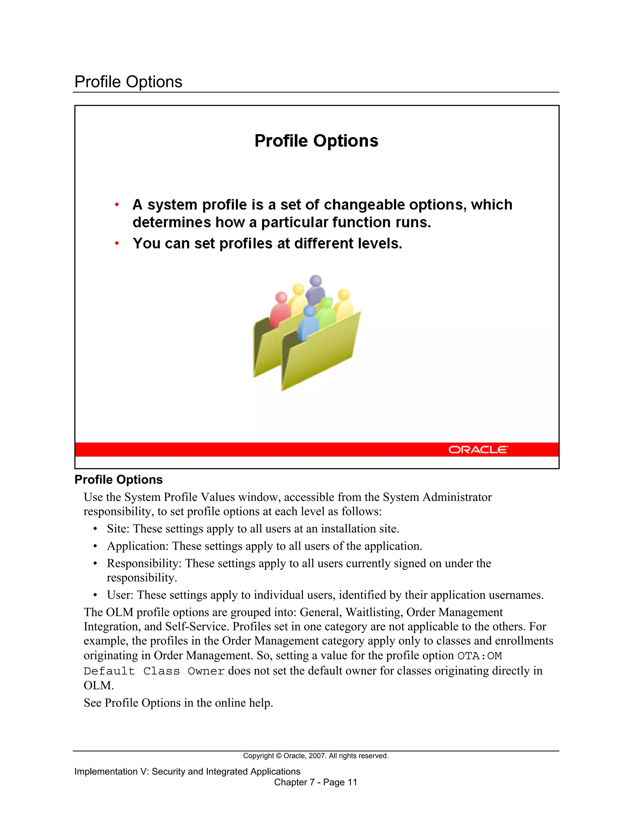 Copyright © Oracle, 2007. All rights reserved.
Implementation V: Security and Integrated Applications
Chapter 7 - Page 11
Profile Options
Profile Options
Use the System Profile Values window, accessible from the System Administrator
responsibility, to set profile options at each level as follows:
• Site: These settings apply to all users at an installation site.
• Application: These settings apply to all users of the application.
• Responsibility: These settings apply to all users currently signed on under the
responsibility.
• User: These settings apply to individual users, identified by their application usernames.
The OLM profile options are grouped into: General, Waitlisting, Order Management
Integration, and Self-Service. Profiles set in one category are not applicable to the others. For
example, the profiles in the Order Management category apply only to classes and enrollments
originating in Order Management. So, setting a value for the profile option OTA:OM
Default Class Owner does not set the default owner for classes originating directly in
OLM.
See Profile Options in the online help.
 