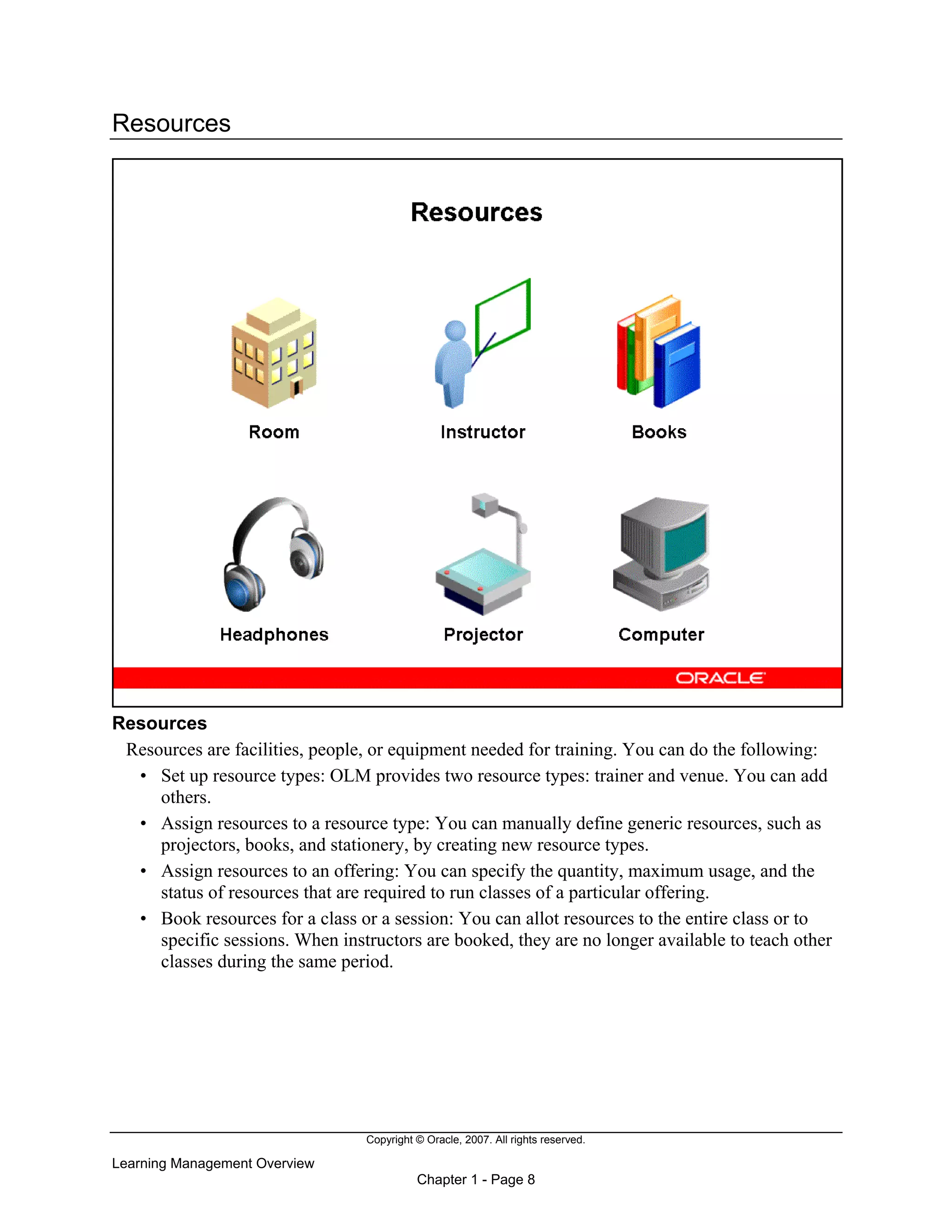 Copyright © Oracle, 2007. All rights reserved.
Learning Management Overview
Chapter 1 - Page 8
Resources
Resources
Resources are facilities, people, or equipment needed for training. You can do the following:
• Set up resource types: OLM provides two resource types: trainer and venue. You can add
others.
• Assign resources to a resource type: You can manually define generic resources, such as
projectors, books, and stationery, by creating new resource types.
• Assign resources to an offering: You can specify the quantity, maximum usage, and the
status of resources that are required to run classes of a particular offering.
• Book resources for a class or a session: You can allot resources to the entire class or to
specific sessions. When instructors are booked, they are no longer available to teach other
classes during the same period.
 
