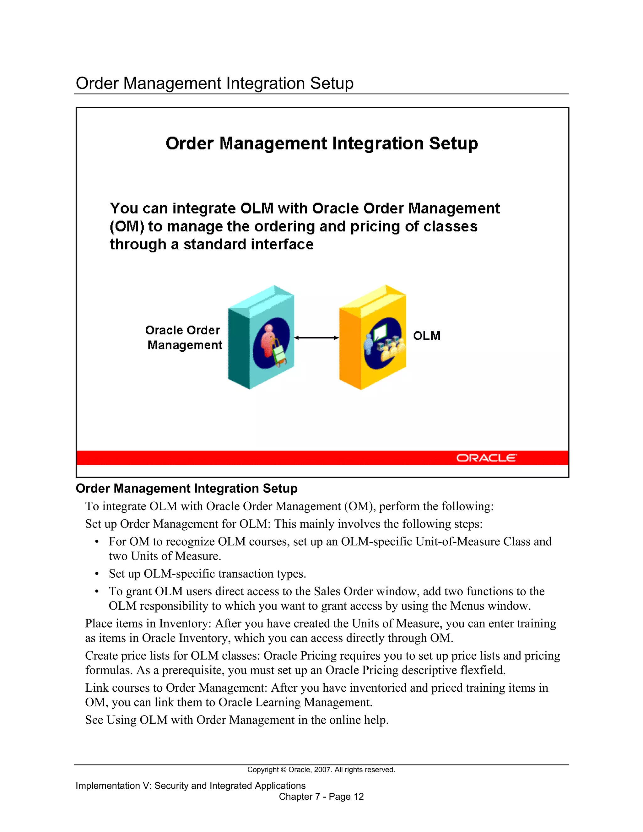 Copyright © Oracle, 2007. All rights reserved.
Implementation V: Security and Integrated Applications
Chapter 7 - Page 12
Order Management Integration Setup
Order Management Integration Setup
To integrate OLM with Oracle Order Management (OM), perform the following:
Set up Order Management for OLM: This mainly involves the following steps:
• For OM to recognize OLM courses, set up an OLM-specific Unit-of-Measure Class and
two Units of Measure.
• Set up OLM-specific transaction types.
• To grant OLM users direct access to the Sales Order window, add two functions to the
OLM responsibility to which you want to grant access by using the Menus window.
Place items in Inventory: After you have created the Units of Measure, you can enter training
as items in Oracle Inventory, which you can access directly through OM.
Create price lists for OLM classes: Oracle Pricing requires you to set up price lists and pricing
formulas. As a prerequisite, you must set up an Oracle Pricing descriptive flexfield.
Link courses to Order Management: After you have inventoried and priced training items in
OM, you can link them to Oracle Learning Management.
See Using OLM with Order Management in the online help.
 