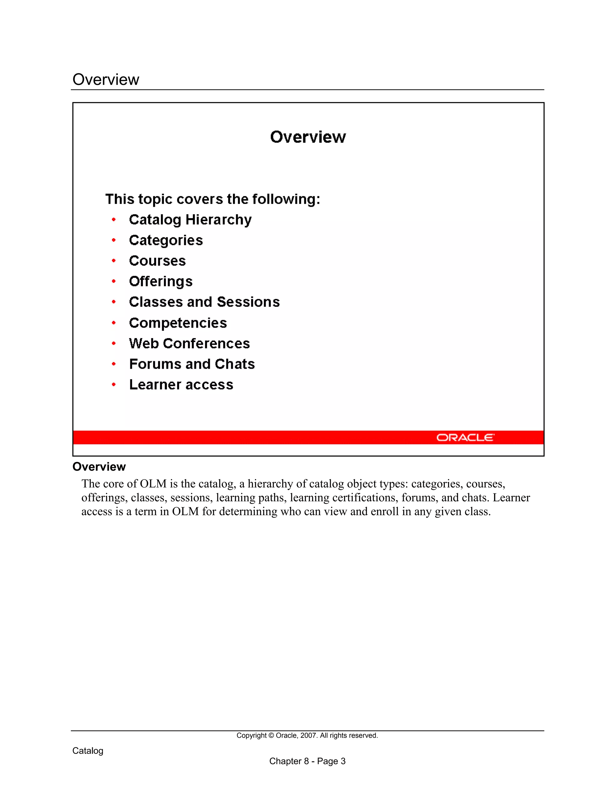 Copyright © Oracle, 2007. All rights reserved.
Catalog
Chapter 8 - Page 3
Overview
Overview
The core of OLM is the catalog, a hierarchy of catalog object types: categories, courses,
offerings, classes, sessions, learning paths, learning certifications, forums, and chats. Learner
access is a term in OLM for determining who can view and enroll in any given class.
 
