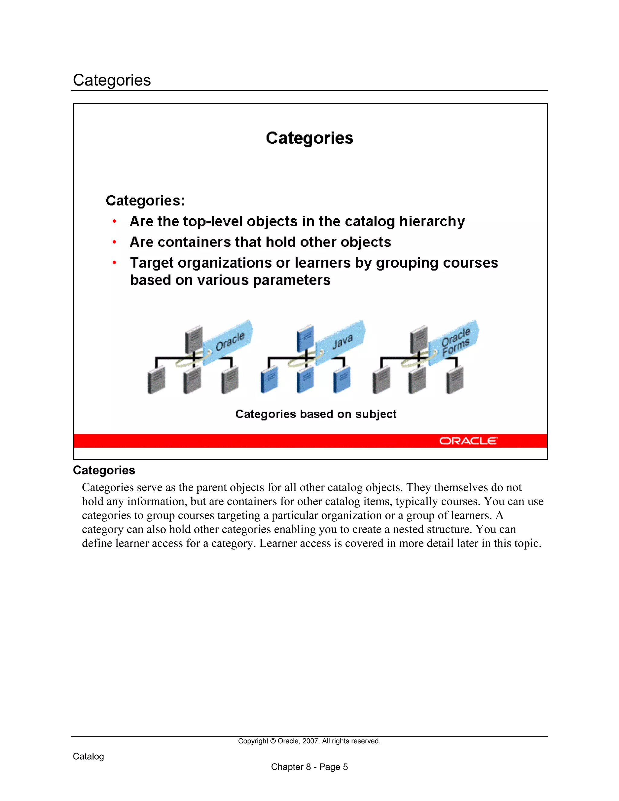 Copyright © Oracle, 2007. All rights reserved.
Catalog
Chapter 8 - Page 5
Categories
Categories
Categories serve as the parent objects for all other catalog objects. They themselves do not
hold any information, but are containers for other catalog items, typically courses. You can use
categories to group courses targeting a particular organization or a group of learners. A
category can also hold other categories enabling you to create a nested structure. You can
define learner access for a category. Learner access is covered in more detail later in this topic.
 