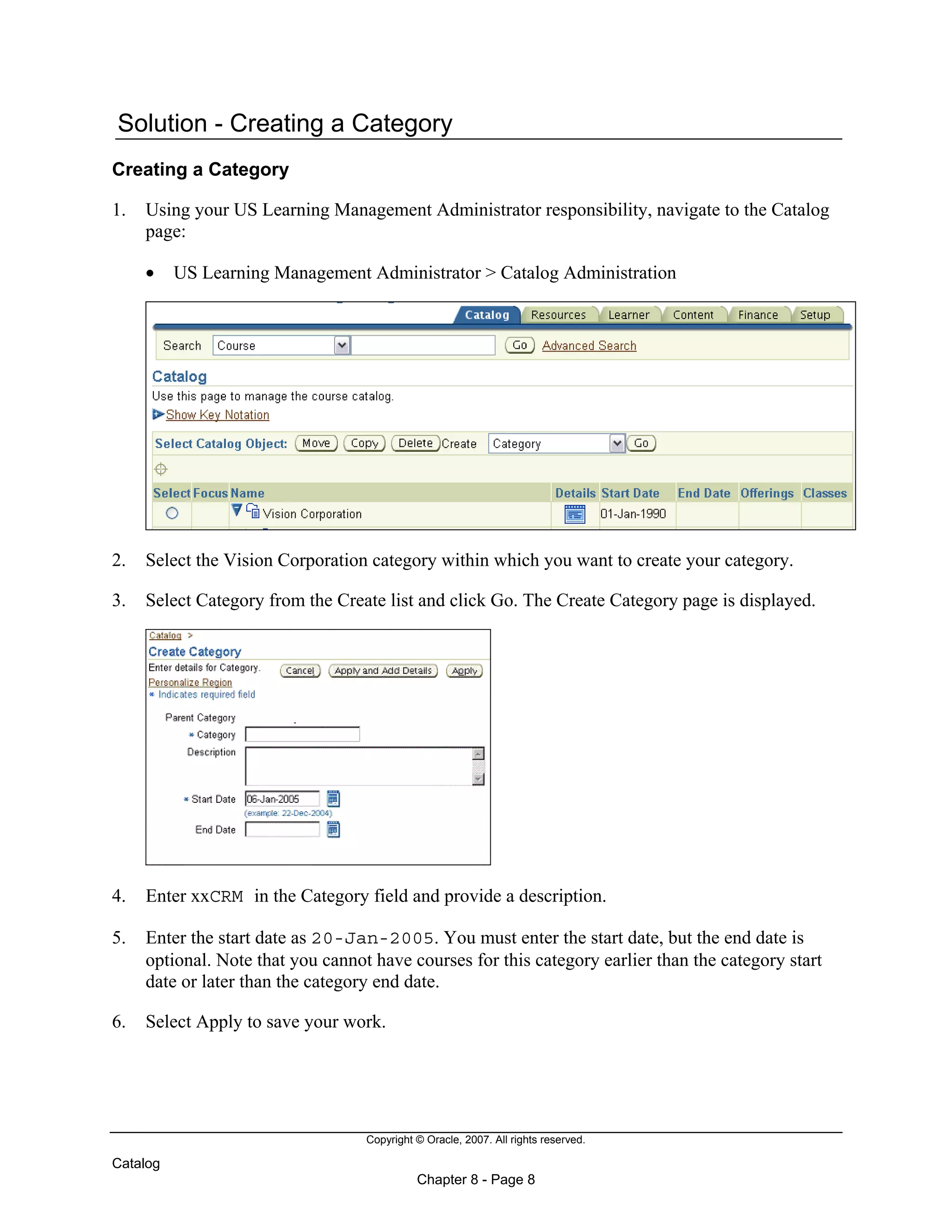 Copyright © Oracle, 2007. All rights reserved.
Catalog
Chapter 8 - Page 8
Solution - Creating a Category
Creating a Category
1. Using your US Learning Management Administrator responsibility, navigate to the Catalog
page:
• US Learning Management Administrator > Catalog Administration
2. Select the Vision Corporation category within which you want to create your category.
3. Select Category from the Create list and click Go. The Create Category page is displayed.
4. Enter xxCRM in the Category field and provide a description.
5. Enter the start date as 20-Jan-2005. You must enter the start date, but the end date is
optional. Note that you cannot have courses for this category earlier than the category start
date or later than the category end date.
6. Select Apply to save your work.
 