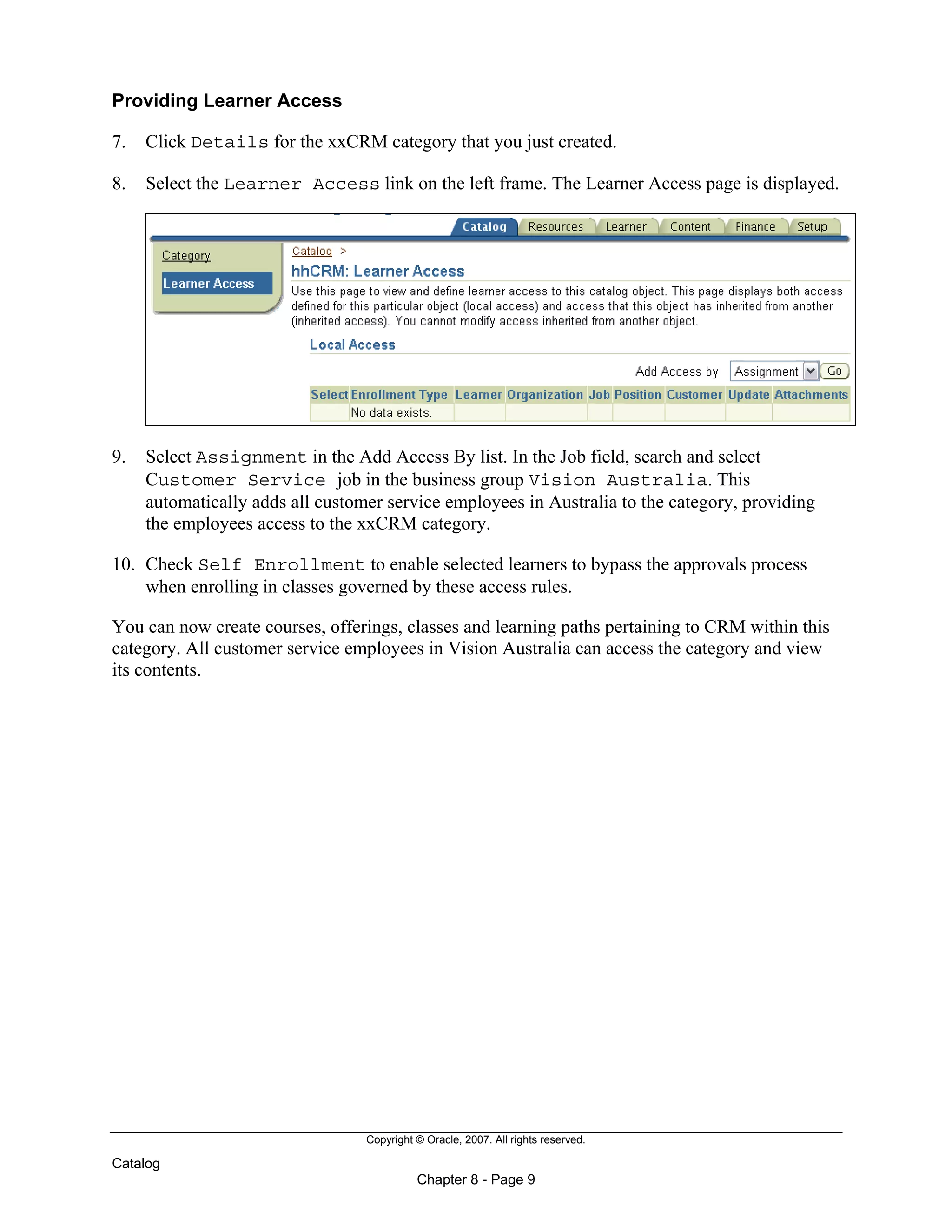 Copyright © Oracle, 2007. All rights reserved.
Catalog
Chapter 8 - Page 9
Providing Learner Access
7. Click Details for the xxCRM category that you just created.
8. Select the Learner Access link on the left frame. The Learner Access page is displayed.
9. Select Assignment in the Add Access By list. In the Job field, search and select
Customer Service job in the business group Vision Australia. This
automatically adds all customer service employees in Australia to the category, providing
the employees access to the xxCRM category.
10. Check Self Enrollment to enable selected learners to bypass the approvals process
when enrolling in classes governed by these access rules.
You can now create courses, offerings, classes and learning paths pertaining to CRM within this
category. All customer service employees in Vision Australia can access the category and view
its contents.
 