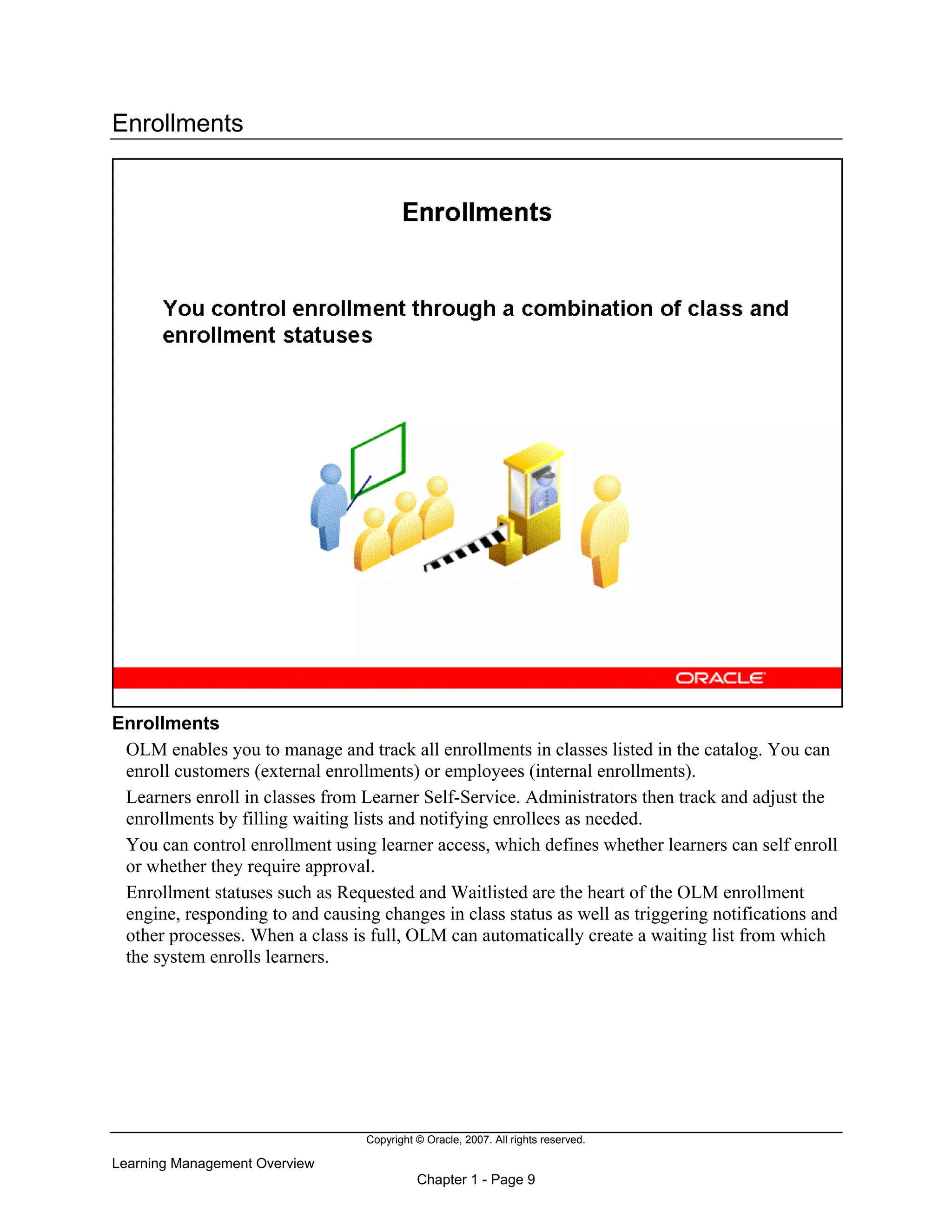 Copyright © Oracle, 2007. All rights reserved.
Learning Management Overview
Chapter 1 - Page 9
Enrollments
Enrollments
OLM enables you to manage and track all enrollments in classes listed in the catalog. You can
enroll customers (external enrollments) or employees (internal enrollments).
Learners enroll in classes from Learner Self-Service. Administrators then track and adjust the
enrollments by filling waiting lists and notifying enrollees as needed.
You can control enrollment using learner access, which defines whether learners can self enroll
or whether they require approval.
Enrollment statuses such as Requested and Waitlisted are the heart of the OLM enrollment
engine, responding to and causing changes in class status as well as triggering notifications and
other processes. When a class is full, OLM can automatically create a waiting list from which
the system enrolls learners.
 