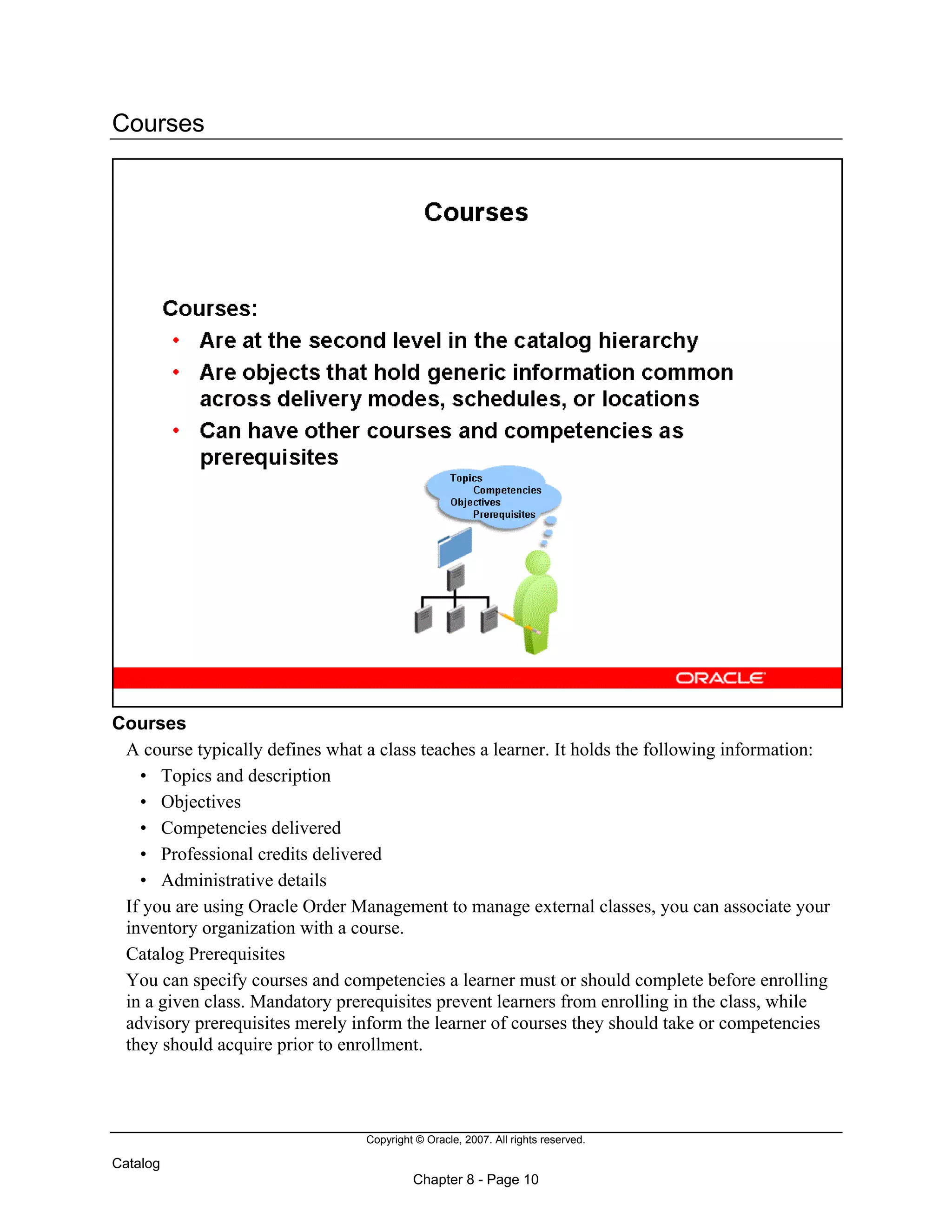 Copyright © Oracle, 2007. All rights reserved.
Catalog
Chapter 8 - Page 10
Courses
Courses
A course typically defines what a class teaches a learner. It holds the following information:
• Topics and description
• Objectives
• Competencies delivered
• Professional credits delivered
• Administrative details
If you are using Oracle Order Management to manage external classes, you can associate your
inventory organization with a course.
Catalog Prerequisites
You can specify courses and competencies a learner must or should complete before enrolling
in a given class. Mandatory prerequisites prevent learners from enrolling in the class, while
advisory prerequisites merely inform the learner of courses they should take or competencies
they should acquire prior to enrollment.
 