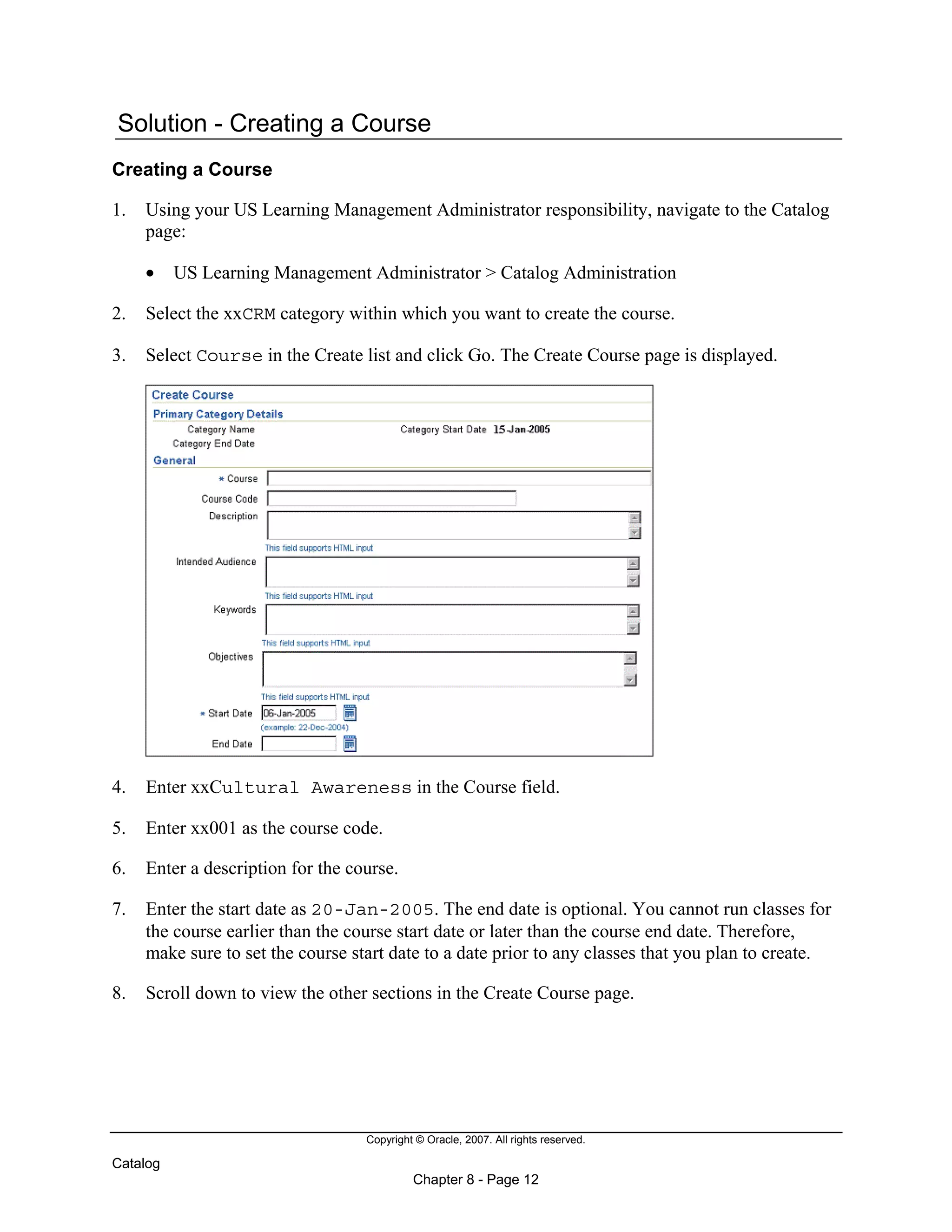 Copyright © Oracle, 2007. All rights reserved.
Catalog
Chapter 8 - Page 12
Solution - Creating a Course
Creating a Course
1. Using your US Learning Management Administrator responsibility, navigate to the Catalog
page:
• US Learning Management Administrator > Catalog Administration
2. Select the xxCRM category within which you want to create the course.
3. Select Course in the Create list and click Go. The Create Course page is displayed.
4. Enter xxCultural Awareness in the Course field.
5. Enter xx001 as the course code.
6. Enter a description for the course.
7. Enter the start date as 20-Jan-2005. The end date is optional. You cannot run classes for
the course earlier than the course start date or later than the course end date. Therefore,
make sure to set the course start date to a date prior to any classes that you plan to create.
8. Scroll down to view the other sections in the Create Course page.
 