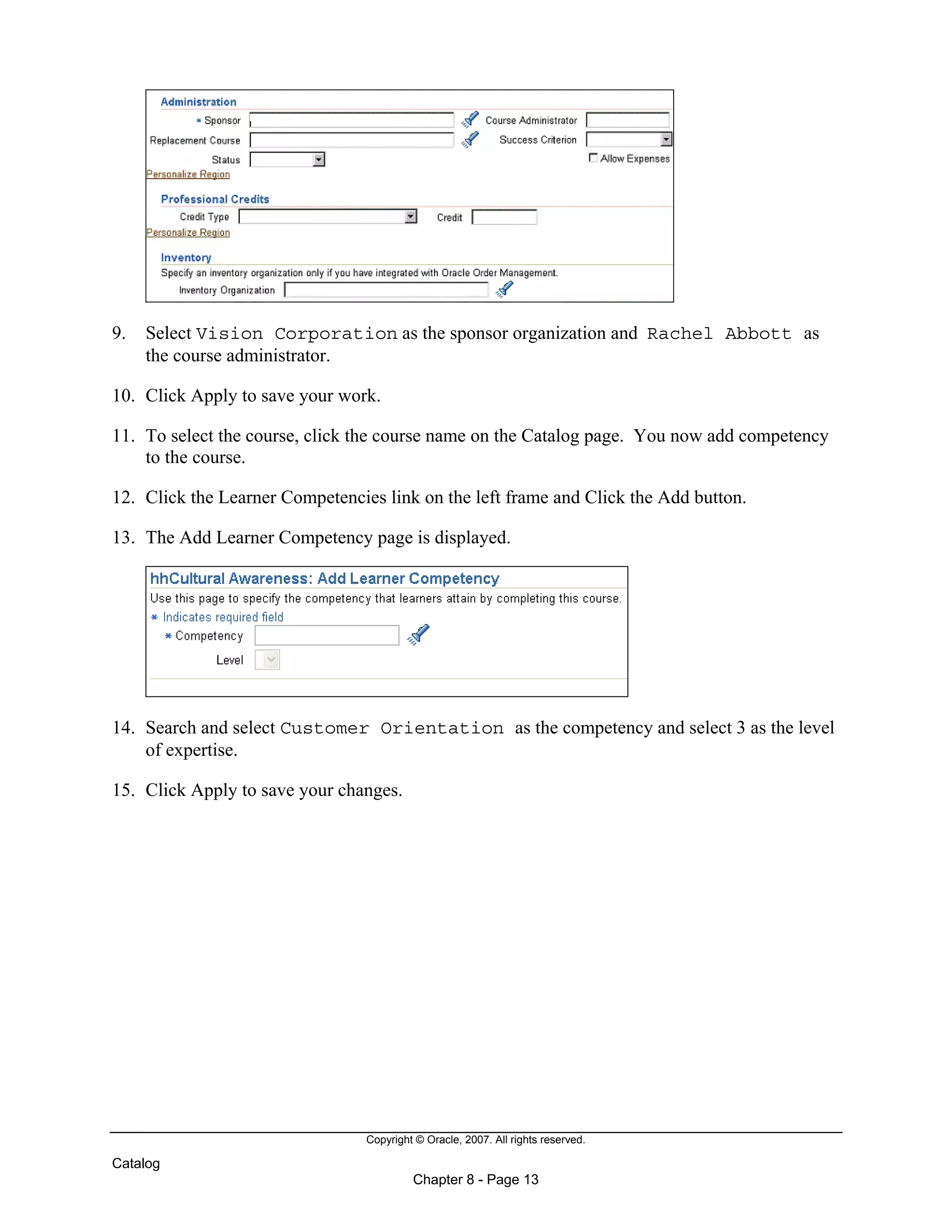 Copyright © Oracle, 2007. All rights reserved.
Catalog
Chapter 8 - Page 13
9. Select Vision Corporation as the sponsor organization and Rachel Abbott as
the course administrator.
10. Click Apply to save your work.
11. To select the course, click the course name on the Catalog page. You now add competency
to the course.
12. Click the Learner Competencies link on the left frame and Click the Add button.
13. The Add Learner Competency page is displayed.
14. Search and select Customer Orientation as the competency and select 3 as the level
of expertise.
15. Click Apply to save your changes.
 
