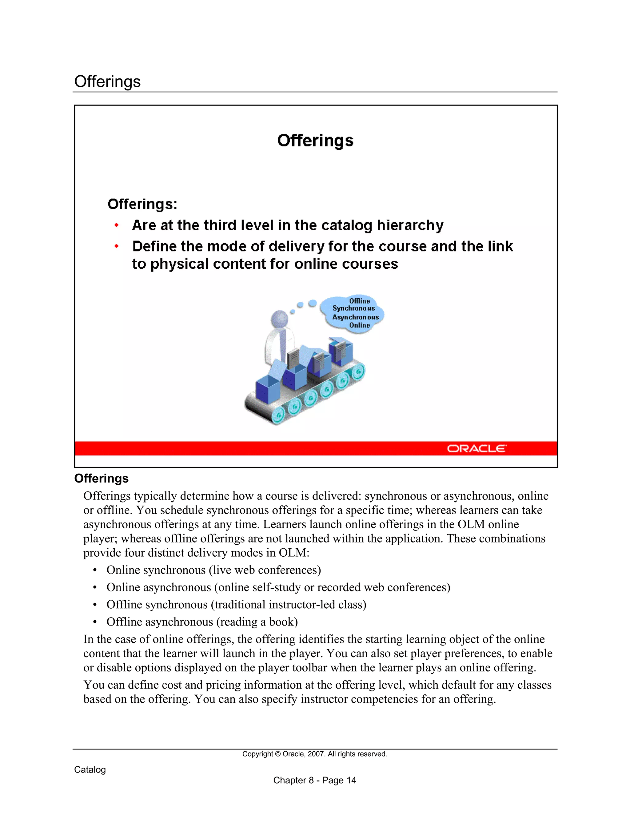 Copyright © Oracle, 2007. All rights reserved.
Catalog
Chapter 8 - Page 14
Offerings
Offerings
Offerings typically determine how a course is delivered: synchronous or asynchronous, online
or offline. You schedule synchronous offerings for a specific time; whereas learners can take
asynchronous offerings at any time. Learners launch online offerings in the OLM online
player; whereas offline offerings are not launched within the application. These combinations
provide four distinct delivery modes in OLM:
• Online synchronous (live web conferences)
• Online asynchronous (online self-study or recorded web conferences)
• Offline synchronous (traditional instructor-led class)
• Offline asynchronous (reading a book)
In the case of online offerings, the offering identifies the starting learning object of the online
content that the learner will launch in the player. You can also set player preferences, to enable
or disable options displayed on the player toolbar when the learner plays an online offering.
You can define cost and pricing information at the offering level, which default for any classes
based on the offering. You can also specify instructor competencies for an offering.
 