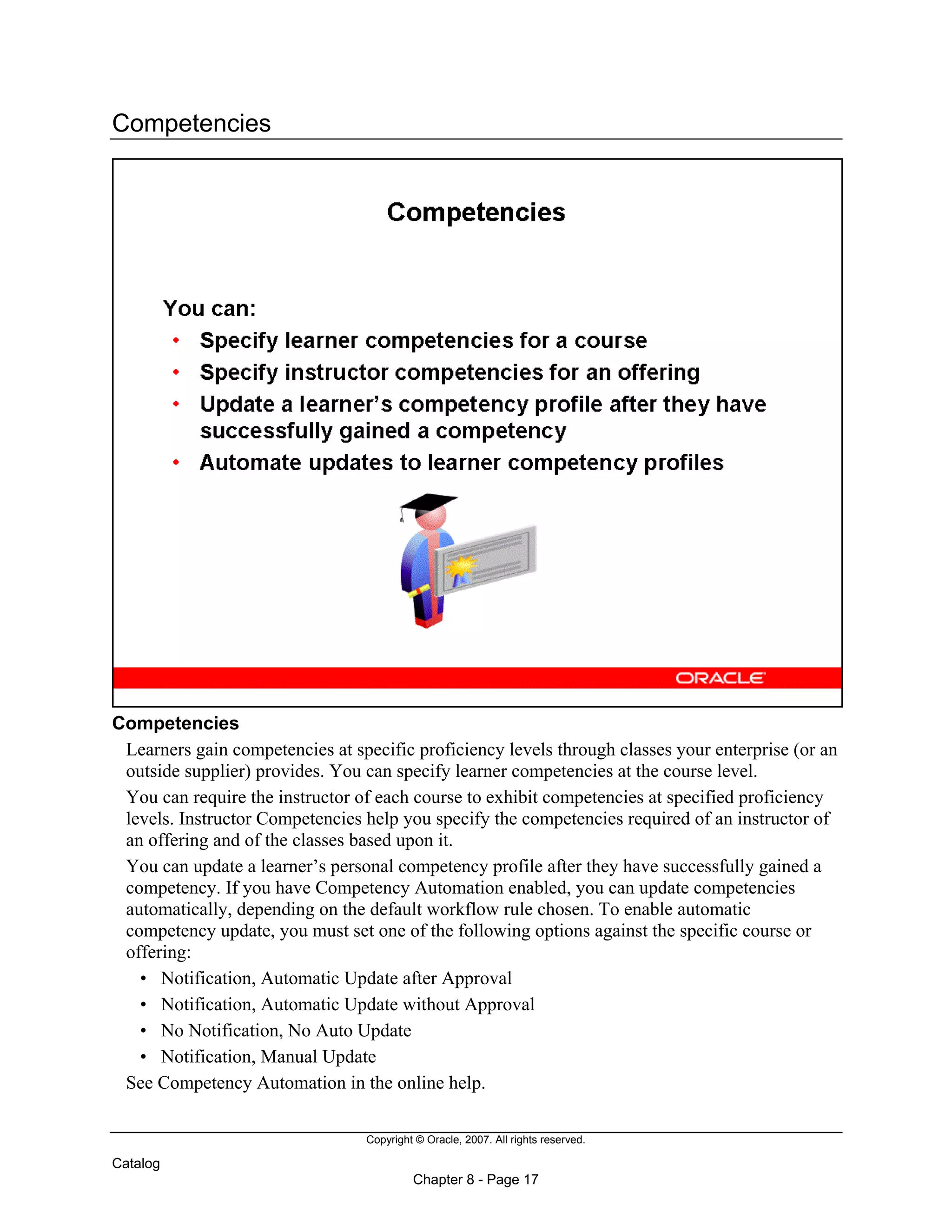 Copyright © Oracle, 2007. All rights reserved.
Catalog
Chapter 8 - Page 17
Competencies
Competencies
Learners gain competencies at specific proficiency levels through classes your enterprise (or an
outside supplier) provides. You can specify learner competencies at the course level.
You can require the instructor of each course to exhibit competencies at specified proficiency
levels. Instructor Competencies help you specify the competencies required of an instructor of
an offering and of the classes based upon it.
You can update a learner’s personal competency profile after they have successfully gained a
competency. If you have Competency Automation enabled, you can update competencies
automatically, depending on the default workflow rule chosen. To enable automatic
competency update, you must set one of the following options against the specific course or
offering:
• Notification, Automatic Update after Approval
• Notification, Automatic Update without Approval
• No Notification, No Auto Update
• Notification, Manual Update
See Competency Automation in the online help.
 