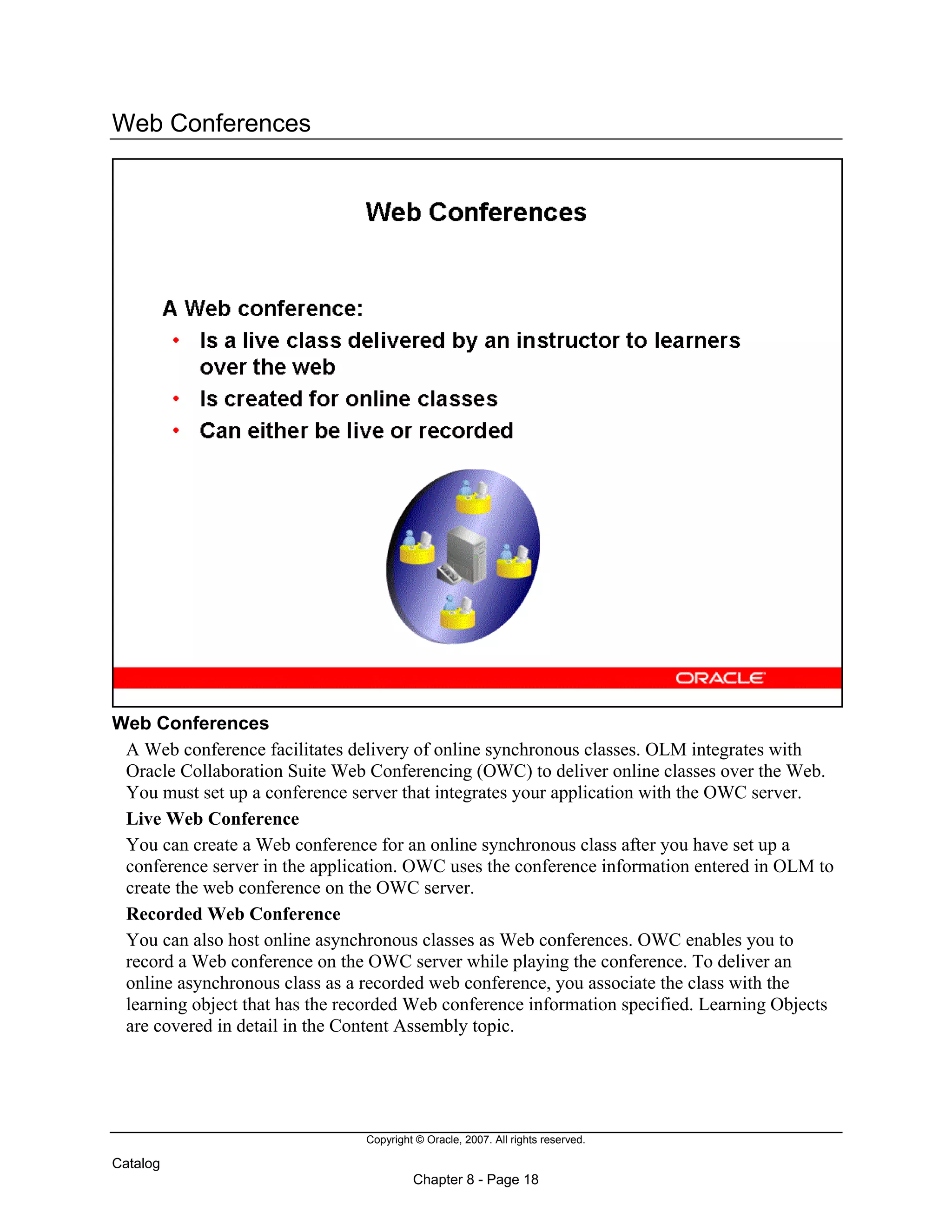 Copyright © Oracle, 2007. All rights reserved.
Catalog
Chapter 8 - Page 18
Web Conferences
Web Conferences
A Web conference facilitates delivery of online synchronous classes. OLM integrates with
Oracle Collaboration Suite Web Conferencing (OWC) to deliver online classes over the Web.
You must set up a conference server that integrates your application with the OWC server.
Live Web Conference
You can create a Web conference for an online synchronous class after you have set up a
conference server in the application. OWC uses the conference information entered in OLM to
create the web conference on the OWC server.
Recorded Web Conference
You can also host online asynchronous classes as Web conferences. OWC enables you to
record a Web conference on the OWC server while playing the conference. To deliver an
online asynchronous class as a recorded web conference, you associate the class with the
learning object that has the recorded Web conference information specified. Learning Objects
are covered in detail in the Content Assembly topic.
 