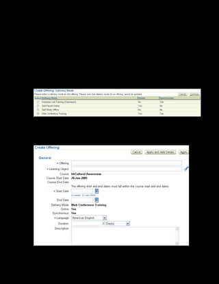 Copyright © Oracle, 2007. All rights reserved.
Catalog
Chapter 8 - Page 21
Solution - Creating an Online Synchronous Class
Creating an Offering
1. Using your US Learning Management Administrator responsibility, navigate to the Catalog
page:
• US Learning Management Administrator > Catalog Administration
2. Select the xxCultural Awareness course for which you want to create an offering.
3. Select Offering from the Create list and click Go. The Delivery Mode page is displayed.
4. Select the Web Conference Training delivery mode, which signifies that the
offering is online synchronous.
5. Enter xxCultural Awareness Online Offering as the offering name.
 