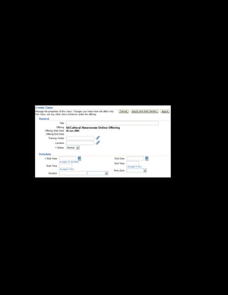 Copyright © Oracle, 2007. All rights reserved.
Catalog
Chapter 8 - Page 22
6. Select Customers, Conflict and Confrontation in the learning object field.
This associates the online offering with a content structure.
Note: Learning objects are database objects that represent the physical content residing on a
content server. You will learn how to create a learning object in Practice 10 (Creating a
Content Hierarchy).
7. Enter the start date as 20-Jan-2005.
8. Click Apply and Add Details
Creating a Class
9. Click Manage Classes.
10. Enter the title as xxCultural Awareness Online Class.
11. Enter the start date as 20-Jan-2005.
12. Specify the Enrollment Start Date as 01-Jan-2005.
13. Click Apply and Add Details.
Creating a Web Conference
14. Select the Web Conference link to create a web conference for the class.
15. Click Create Web Conference.
16. The ADS Vision Corporation Conference Server is selected by default in the
Conference Server Name field.
 
