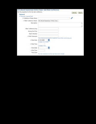 Copyright © Oracle, 2007. All rights reserved.
Catalog
Chapter 8 - Page 23
17. Enter xxCultural Awareness Web Conference in the Web Conference Name
field.
18. Specify the host username as douglas.william@oracle.com
19. The start date is the class start date by default. Enter the start time as 17:00
20. Enter the end date as 23-Jan-2005 and the end time as 17:00.
21. Click Apply to save.
The Cultural Awareness online class is now available for delivery by an instructor to
learners over the web.
 
