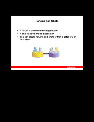 Copyright © Oracle, 2007. All rights reserved.
Catalog
Chapter 8 - Page 24
Forums and Chats
Forums and Chats
A forum is a message board that learners and instructors can use to post general learning topics
for discussion. Chats enable quick and easy online communication between learners and
instructors.
Category Forums and Chats
Category forums and chats encourage participation in general subject areas beyond learners
enrolled in a specific class. They are accessible to all learners who meet the learner access
conditions defined for the forum or chat. You can book a moderator to monitor messages
exchanged in category forums and chats.
Class Forums and Chats
Learners can use class chats to exchange queries on the class subject area with instructors and
other learners enrolled in the class. Class forums support both public and private messages.
Learners can access the class forums and chats from the learner interface, only after they have
enrolled in the class. Instructors can access the forums and chats associated with their class by
logging in to the instructor self-service.
 