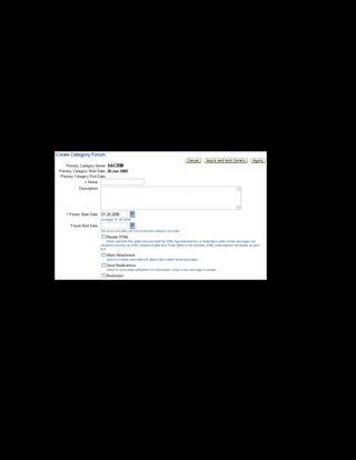 Copyright © Oracle, 2007. All rights reserved.
Catalog
Chapter 8 - Page 27
Solution - Creating Forums and Chats
Creating a Category Forum
1. Using your US Learning Management Administrator responsibility, navigate to the Catalog
page:
• US Learning Management Administrator > Catalog Administration
2. Select the xxCRM category within which you want to create the category forum.
3. Select Category Forum from the Create list and click Go. The Create Category Forum page
is displayed.
4. Enter xxCRM Forum in the Name field and provide a description.
5. Enter the forum start date as 20-Jan-2005. You must enter the start date, but the end date
is optional. If you do not enter the end date, the forum is available until the category end
date.
6. Check Render HTML to enable learners to enter HTML text in the forum messages.
7. Check Restricted.Only those learners who have access to the xxCRM category can
subscribe to the xxCRM Forum.To further restrict access to the forum, you can define
learner access conditions for the category forum.
8. Click Apply and Add Details.
9. To book a moderator for the category forum, select the Resource Bookings link on the left
frame.
 