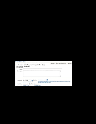 Copyright © Oracle, 2007. All rights reserved.
Catalog
Chapter 8 - Page 28
10. Select Trainer in the Add list and click Go.
Note: To book a user as a moderator, you must define the user as a trainer resource or as any
other resource that contains a Person Value. A moderator must log in to the instructor
interface to moderate the forums and chats.
11. The start date for the resource booking is the forum start date by default. Specify the end
date as 20-Feb-2005.
12. Select Amy Ray in the Name field.
13. Click Apply to save.
You have successfully created the category forum and booked a moderator for the forum.
Creating a Class Chat
14. In the catalog hierarchy, select the Class link for xxCultural Awareness Online Offering.
15. Select xxCultural Awareness Online Class.
16. Select Class Chats in the Manage list.
17. Click Create Class Chat.
18. Enter xxCRM Class Chat in the Name field and provide a description.
19. Specify the start date as 20-Jan-2005 and the start time as 9:00.
20. Click Apply to save.
You have successfully created the chat for Cultural Awareness Online Class. This chat is
available to the learners enrolled in the class and the instructor of the class.
 