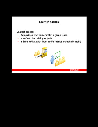 Copyright © Oracle, 2007. All rights reserved.
Catalog
Chapter 8 - Page 29
Learner Access
Learner Access
Learner access can be of two types. You can define learner access on all catalog objects by
assignment or learner: this is local access. To add by assignment, you can specify any
combination of organization, job, and position - for example, to grant access to all members of
an organization, or to all senior programmers in the business group. Adding access by learner,
grants access to selected individuals.
Lower level catalog objects (for example, courses) inherit learner access from higher levels
(for example, categories) and cannot override the access defined for the parent objects.
Therefore, if you want most learners to view and enroll in all classes under a category, then
define learner access at the category level. However, if different sets of learners require access
to different courses under the category, then define learner access at the course, offering, or
class levels, and not at the category level.
The self-enrollment option enables the selected learners to bypass the approval process when
enrolling in classes governed by these access rules.
 