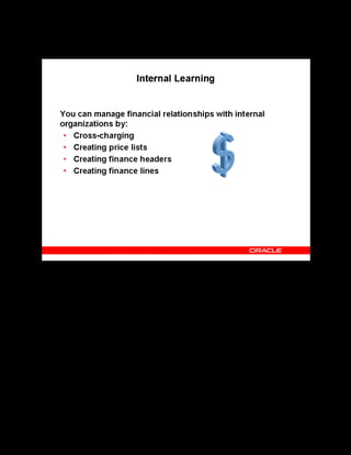 Copyright © Oracle, 2007. All rights reserved.
Learning Management Overview
Chapter 1 - Page 11
Internal Learning
Internal Learning
OLM enables you to cross-charge for learning, between internal organizations.
A price list is a catalog of courses and the prices at which they are available between certain
dates. You can set up price lists in any currency.
You manage the financial information in OLM using finance headers and lines.
A finance header holds generic financial information about the dealings that you have with a
particular customer or supplier.
Each individual transaction is a finance line.
 