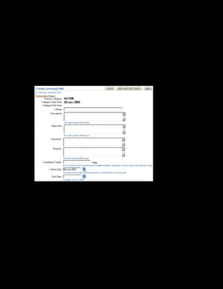 Copyright © Oracle, 2007. All rights reserved.
Learning Paths and Learning Certifications
Chapter 9 - Page 8
Solution - Creating a Learning Path
1. Using your US Learning Management Administrator responsibility, navigate to the Catalog
page:
• US Learning Management Administrator > Catalog Administration
2. Select the xxCRM category within which you want to create the learning path.
3. Select Learning Path from the Create list box and click Go. The Learning Path page is
displayed.
4. Enter xxCRM Learning Path in the Name field.
5. Enter a description for the learning path.
6. Enter the completion target days as 4.
7. Enter the start date as 20-Jan-2005.
8. Click Apply and Add Details.
9. To add sections to the learning path, click Manage Sections.
10. Click Create Section.
 