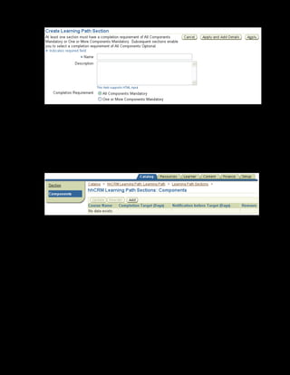 Copyright © Oracle, 2007. All rights reserved.
Learning Paths and Learning Certifications
Chapter 9 - Page 9
11. Specify the section name as xxCRM Learning Path Section.
12. Select All Components Mandatory in Completion Requirement.
13. Click Apply and Add Details.
14. Select the Components link on the left frame.
15. Click Add.
17. Search and select the xxCultural Awareness and Customer Service: The
Service Advantage courses.
18. Click Add to Section.
19. Enter the completion target (in days) as 2 for the xxCultural Awareness course and 2 for the
Customer Service: The Service Advantage course.
20. Click Apply.
21. Optionally, you can add competencies to a learning path by using the Learner Competencies
link. These competencies are in addition to the competencies that already exist at the
individual course level.
The learning path is ready. To make it available to learners, you can either add subscriptions
or specify learner access conditions.
 
