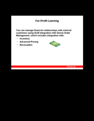 Copyright © Oracle, 2007. All rights reserved.
Learning Management Overview
Chapter 1 - Page 12
For-Profit Learning
For-Profit Learning
The Oracle Order Management integration enables independent training vendors to manage the
ordering and pricing of classes through a standard interface. After you have inventoried and
priced your classes, your customers can contact your organization call center and order a class
or enroll a learner, just as they would order a chair or a software package. Oracle Order
Management then generates invoices and bills the customers through its interface with Oracle
Accounts Receivable.
 