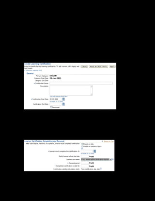Copyright © Oracle, 2007. All rights reserved.
Learning Paths and Learning Certifications
Chapter 9 - Page 13
Solution - Creating a Learning Certification
1. Using your US Learning Management Administrator responsibility, navigate to the Catalog
page:
• US Learning Management Administrator > Catalog Administration
2. Select the Vision Corporation category within which you want to create the learning
certification.
3. Select Learning Certification from the Create list and click Go. The Create Learning
Certification page is displayed.
4. Enter xxDangerous Goods Regulations Certification as the certification
name.
5. Check Restricted to enable only restricted learners to access the learning certification.
6. In the Learner Certification, Completion, and Renewal section, select Based on number of
days.
7. Enter 20 in the Learner must complete this certification in field.
 