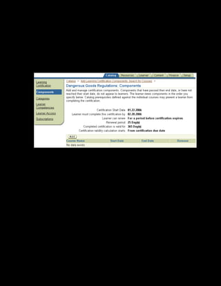Copyright © Oracle, 2007. All rights reserved.
Learning Paths and Learning Certifications
Chapter 9 - Page 14
8. Select For a period before certification expires in the Learner can
Renew field.
9. Enter the renewal period as 25 days.
10. Enter 365 in the Completed certification is valid for field.
11. Click Apply and Add Details.
12. To add the course to the learning certification, select the Components link and click Add.
13. Search and select the Hazardous Material Handling course and click Continue.
14. Click Finish to complete.
The Dangerous Goods Regulations learning certification is created. To make it available to
employees, you must define learner access conditions for the certification or subscribe
learners to the certification.
 
