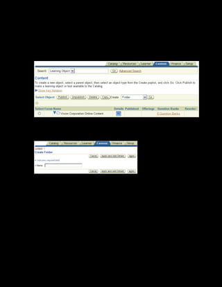 Copyright © Oracle, 2007. All rights reserved.
Content Assembly
Chapter 10 - Page 10
Solution - Creating a Content Structure
1. Using your US Learning Management Administrator responsibility, navigate to the Content
page:
• US Learning Management Administrator > Content Administration
2. Select the Vision Content folder within which you want to create the folder.
3. Select Folder from the Create list and click Go.
4. Enter the folder name as xxCRM Course Content, and click Apply.
5. To create the learning objects, select the xxCRM Course Content folder that you created.
6. Select Learning Object from the Create list box, and click Go.
 